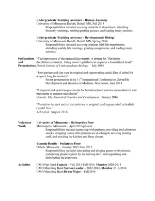 Undergraduate Teaching Assistant – Human Anatomy
University of Minnesota Duluth, Duluth MN, Fall 2014
Responsibilities included assisting students in dissections, attending
biweekly meetings, writing/grading quizzes, and leading study sessions.
Undergraduate Teaching Assistant – Developmental Biology
University of Minnesota Duluth, Duluth MN, Spring 2014
Responsibilities included assisting students with lab experiments,
attending weekly lab meetings, grading assignments, and leading study
sessions.
Publications “The importance of the extracellular matrix: A primer for “Perfusion-
and decellularized matrix: Using nature’s platform to engineer a bioartificial heart”
Presentations Duluth Journal of Undergraduate Biology July 2014
“Spot pattern and size vary in original and regenerating caudal fins of zebrafish
leopard;long fin mutants”
Poster presentation at the 11th
International Conference on Zebrafish
Development and Genetics in Madison, Wisconson, June 2014
“Temporal and spatial requirements for Nodal-induced anterior mesendoderm and
mesoderm in anterior neurulation”
Genesis: The Jounral of Genetics and Development January 2016
“Variation in spot and stripe patterns in original and regenerated zebrafish
caudal fins.”
Zebrafish August 2016
Volunteer University of Minnesota – Orthopedics floor
Work Minneapolis, Minnesota – April 2016-present
Responsibilities include interacting with patients, providing mid afternoon
snacks, stripping rooms after patients are discharged, assisting nursing
staff, and stocking the kitchen and linen closets.
Essentia Health – Pediatrics Floor
Duluth ,Minnesota – January 2015-June 2015
Responsibilities included interacting and playing games with patients,
completing projects given by the nursing staff, and organizing and
disinfecting the playroom.
Activities UMD Pep Band Captain – Fall 2013-Fall 2014, Member 2010-2014
UMD Marching Band Section Leader – 2012-2014, Member 2010-2014
UMD Marching Band Drum Major – Fall 2014
 