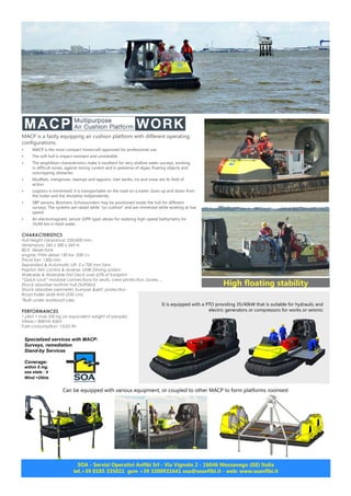 MACP is a fastly equipping air cushion platform with different operating
configurations.
•	 MACP is the most compact hovercraft approved for professional use.
•	 The soft hull is impact-resistant and unsinkable.
•	 The amphibian characteristics make it excellent for very shallow water surveys, working
in difficult zones, against strong current and in presence of algae, floating objects and
outcropping obstacles.
•	 Mudflats, mangroves, swamps and lagoons, river banks, ice and snow are its field of
action.
•	 Logistics is minimized: it is transportable on the road on a trailer. Goes up and down from
the trailer and the shoreline indipendently.
•	 SBP sensors, Boomers, Echosounders may be positioned inside the hull for different
surveys. The systems are raised while “on cushion” and are immersed while working at low
speed.
•	 An electromagnetic sensor (GPR type) allows for realizing high-speed bathymetry for
35/40 km in fresh water
CHARACTERISTICS
Hull Height clearance: 250/400 mm.
dimensions: 245 x 580 x 245 H.
80 lt. diesel tank
engine: FNM diesel 130 kw -200 cv
Thrust fan: 1300 mm
Separated & Automatic Lift- 2 x 700 mm fans
Flapton trim control & reverse, UNIK Driving system
Walkable & Workable Flat Deck over 65% of footprint
“Quick Lock” modular connections for seats, crew protection, boxes, ..
Shock absorber bottom hull (SoftSkin)
Shock absorber perimetric bumper &skirt protection
Road trailer wide limit (250 cm)
*Built under workboat rules
PERFORMANCES
1 pilot + max 550 kg (or equivalent weight of people)
VMax:> 80kmh 45kN
Fuel consumption: 15/25 lth
It is equipped with a PTO providing 35/40kW that is suitable for hydraulic and
electric generators or compressors for works or seismic
Can be equipped with various equipment, or coupled to other MACP to form platforms roomiest
Specialized services with MACP:
Surveys, remediation
Stand-by Services
Coverage:
within 6 mg.
sea state : 4
Wind <25kts
SOA - Servizi Operativi Anfibi Srl - Via Vignolo 2 - 16046 Mezzanego (GE) Italia
tel.+39 0185 335021 gsm +39 3200931641 soa@soanfibi.it - web: www.soanfibi.it
High floating stability
 