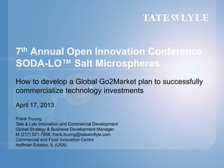 7th Annual Open Innovation Conference
SODA-LO™ Salt Microspheres
How to develop a Global Go2Market plan to successfully
commercialize technology investments
April 17, 2013
Frank Truong
Tate & Lyle Innovation and Commercial Development
Global Strategy & Business Development Manager
M (217) 521-7958, frank.truong@tateandlyle.com
Commercial and Food Innovation Centre
Hoffman Estates, IL (USA)
 