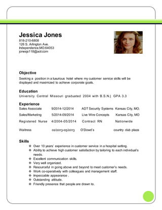 Jessica Jones
816-210-6808
126 S. Arlington Ave.
Independence,MO.64053
jonesjs118@aol.com
Objective
Seeking a position in a luxurious hotel where my customer service skills will be
displayed and maximized to achieve corporate goals.
Education
University Central Missouri graduated 2004 with B.S.N.| GPA 3.3
Experience
Sales Associate 9/2014-12/2014 ADT Security Systems Kansas City, MO.
Sales/Marketing 5/2014-09/2014 Live Wire Concepts Kansas City, MO
Registered Nurse 4/2004-05/2014 Contract RN Nationwide
Waitress 02/2013-05/2013 O’Dowd’s country club plaza
Skills
 Over 10 years’ experience in customer service in a hospital setting.
 Ability to achieve high customer satisfaction by tailoring to each individual’s
needs.
 Excellent communication skills.
 Very well organized.
 Resourceful in going above and beyond to meet customer’s needs.
 Work co-operatively with colleagues and management staff.
 Impeccable appearance .
 Outstanding attitude.
 Friendly presence that people are drawn to.
 