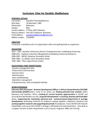 Curriculum Vitae for Oarabile Modibetsane
PERSONAL DETAILS
Full names; Oarabile Thato Modibetsane
Birth date; 18 November 1989
Nationality; Motswana
Gender; Male
Contact address; P O Box 1447 Gaborone
Physical address; Plot 5417 Gaborone, Botswana
Email address; oarabilemodibetsane@gmail.com
Mobile number; 71620599
OBJECTIVE
To become a valuable asset in an organization while also getting hands on experience.
EDUCATION
2012 – 2013 - Bachelor of Business (Hons) in Entrepreneurship (Limkokwing University)
2008-2011 - Diploma in Business Management (Limkokwing University Botswana)
2006-2007 - BGCSE, Gaborone Secondary School
2003-2005 - J.C, Maoka Junior Secondary School
1996- 2002 - PSLE, Legae Primary School
EDUCATIONAL CORE COMPETENCIES
-Business management skills
-Professional Communication
-Business Plans
-Administration
-Sales and Marketing
-Operations management
-Entrepreneurship skills and applied methods
WORK EXPERIENCE
February 2015 till present - Business Development Officer at African Comprehensive HIV/AIDS
Partnerships (ACHAP) where some of my duties are finding potential new markets within
Botswana and Southern Africa, tracking of current business opportunities to ACHAP and
ensuring that deliverables are met, proposal development and writing, business administration
duties, supporting the marketing, advocacy and communications department in strategy
development, developing timelines for proposals, putting together compliance checklists and
putting together research and supporting documents for proposals. I liaise ACHAP with relevant
stakeholders and ensure that ACHAP’s strategy is affiliated to its external partners. I also work as
a support function to other departments such as Grants, Programs, M&E and Training.
 