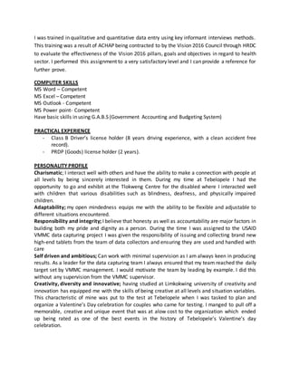 I was trained in qualitative and quantitative data entry using key informant interviews methods.
This training was a result of ACHAP being contracted to by the Vision 2016 Council through HRDC
to evaluate the effectiveness of the Vision 2016 pillars, goals and objectives in regard to health
sector. I performed this assignment to a very satisfactory level and I can provide a reference for
further prove.
COMPUTER SKILLS
MS Word – Competent
MS Excel – Competent
MS Outlook - Competent
MS Power point- Competent
Have basic skills in using G.A.B.S (Government Accounting and Budgeting System)
PRACTICAL EXPERIENCE
- Class B Driver’s license holder (8 years driving experience, with a clean accident free
record).
- PRDP (Goods) license holder (2 years).
PERSONALITY PROFILE
Charismatic; I interact well with others and have the ability to make a connection with people at
all levels by being sincerely interested in them. During my time at Tebelopele I had the
opportunity to go and exhibit at the Tlokweng Centre for the disabled where I interacted well
with children that various disabilities such as blindness, deafness, and physically impaired
children.
Adaptability; my open mindedness equips me with the ability to be flexible and adjustable to
different situations encountered.
Responsibility and integrity; I believe that honesty as well as accountability are major factors in
building both my pride and dignity as a person. During the time I was assigned to the USAID
VMMC data capturing project I was given the responsibility of issuing and collecting brand new
high-end tablets from the team of data collectors and ensuring they are used and handled with
care
Self driven and ambitious; Can work with minimal supervision as I am always keen in producing
results. As a leader for the data capturing team I always ensured that my team reached the daily
target set by VMMC management. I would motivate the team by leading by example. I did this
without any supervision from the VMMC supervisor.
Creativity, diversity and innovative; having studied at Limkokwing university of creativity and
innovation has equipped me with the skills of being creative at all levels and situation variables.
This characteristic of mine was put to the test at Tebelopele when I was tasked to plan and
organize a Valentine’s Day celebration for couples who came for testing. I manged to pull off a
memorable, creative and unique event that was at alow cost to the organization which ended
up being rated as one of the best events in the history of Tebelopele’s Valentine’s day
celebration.
 