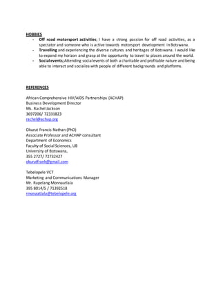HOBBIES
- Off road motorsport activities; I have a strong passion for off road activities, as a
spectator and someone who is active towards motorsport development in Botswana.
- Travelling and experiencing the diverse cultures and heritages of Botswana. I would like
to expand my horizon and grasp at the opportunity to travel to places around the world.
- Socialevents;Attending socialevents of both acharitable and profitable nature and being
able to interact and socialize with people of different backgrounds and platforms.
REFERENCES
African Comprehensive HIV/AIDS Partnerships (ACHAP)
Business Development Director
Ms. Rachel Jackson
3697206/ 72331823
rachel@achap.org
Okurut Francis Nathan (PhD)
Associate Professor and ACHAP consultant
Department of Economics
Faculty of Social Sciences, UB
University of Botswana,
355 2727/ 72732427
okurutfrank@gmail.com
Tebelopele VCT
Marketing and Communications Manager
Mr. Rapelang Monnaatlala
395 8014/5 / 71392518
rmonaatlala@tebelopele.org
 