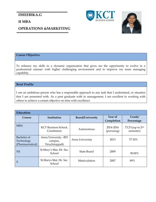 DHEEBIKA.G
II MBA
OPERATIONS &MARKETING
Career Objective
To enhance my skills in a dynamic organization that gives me the opportunity to evolve in a
professional manner with higher challenging environment and to improve my team managing
capability.
Brief Profile
I am an ambitious person who has a responsible approach to any task that I understand, or situation
that I am presented with. As a post graduate with in management, I am excellent in working with
others to achieve a certain objective on time with excellence
Education
Course Institution Board/University Year of
Completion
Grade/
Percentage
MBA
KCT Business School,
Coimbatore
Autonomous
2014-2016
(pursuing)
73.2%(up to 2nd
semester)
Bachelor of
Technology
(Pharmaceutical)
Anna University –BIT
campus,
Tiruchirappalli
Anna University 2013 77.30%
XII
St.Mary’s Mat. Hr. Sec.
School
State Board 2009
90.00%
X
St.Marys Mat. Hr. Sec.
School
Matriculation 2007 89%
 