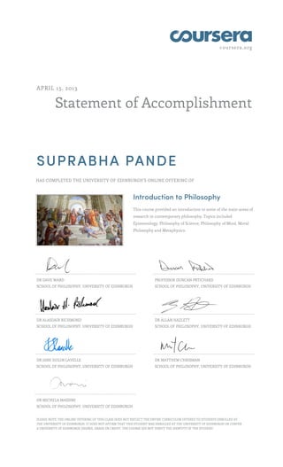 coursera.org
Statement of Accomplishment
APRIL 15, 2013
SUPRABHA PANDE
HAS COMPLETED THE UNIVERSITY OF EDINBURGH'S ONLINE OFFERING OF
Introduction to Philosophy
This course provided an introduction to some of the main areas of
research in contemporary philosophy. Topics included
Epistemology, Philosophy of Science, Philosophy of Mind, Moral
Philosophy and Metaphysics.
DR DAVE WARD
SCHOOL OF PHILOSOPHY, UNIVERSITY OF EDINBURGH
PROFESSOR DUNCAN PRTICHARD
SCHOOL OF PHILOSOPHY, UNIVERSITY OF EDINBURGH
DR ALASDAIR RICHMOND
SCHOOL OF PHILOSOPHY, UNIVERSITY OF EDINBURGH
DR ALLAN HAZLETT
SCHOOL OF PHILOSOPHY, UNIVERSITY OF EDINBURGH
DR JANE SUILIN LAVELLE
SCHOOL OF PHILOSOPHY, UNIVERSITY OF EDINBURGH
DR MATTHEW CHRISMAN
SCHOOL OF PHILOSOPHY, UNIVERSITY OF EDINBURGH
DR MICHELA MASSIMI
SCHOOL OF PHILOSOPHY, UNIVERSITY OF EDINBURGH
PLEASE NOTE: THE ONLINE OFFERING OF THIS CLASS DOES NOT REFLECT THE ENTIRE CURRICULUM OFFERED TO STUDENTS ENROLLED AT
THE UNIVERSITY OF EDINBURGH. IT DOES NOT AFFIRM THAT THIS STUDENT WAS ENROLLED AT THE UNIVERSITY OF EDINBURGH OR CONFER
A UNIVERSITY OF EDINBURGH DEGREE, GRADE OR CREDIT. THE COURSE DID NOT VERIFY THE IDENTITY OF THE STUDENT.
 