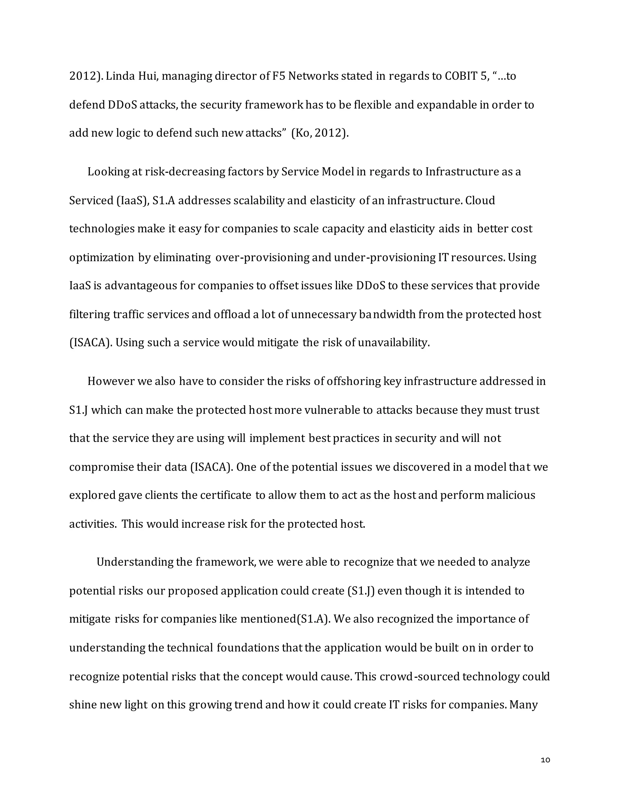 10
2012). Linda Hui, managing director of F5 Networks stated in regards to COBIT 5, “…to
defend DDoS attacks, the security framework has to be flexible and expandable in order to
add new logic to defend such new attacks” (Ko, 2012).
Looking at risk-decreasing factors by Service Model in regards to Infrastructure as a
Serviced (IaaS), S1.A addresses scalability and elasticity of an infrastructure. Cloud
technologies make it easy for companies to scale capacity and elasticity aids in better cost
optimization by eliminating over-provisioning and under-provisioning IT resources. Using
IaaS is advantageous for companies to offset issues like DDoS to these services that provide
filtering traffic services and offload a lot of unnecessary bandwidth from the protected host
(ISACA). Using such a service would mitigate the risk of unavailability.
However we also have to consider the risks of offshoring key infrastructure addressed in
S1.J which can make the protected host more vulnerable to attacks because they must trust
that the service they are using will implement best practices in security and will not
compromise their data (ISACA). One of the potential issues we discovered in a model that we
explored gave clients the certificate to allow them to act as the host and perform malicious
activities. This would increase risk for the protected host.
Understanding the framework, we were able to recognize that we needed to analyze
potential risks our proposed application could create (S1.J) even though it is intended to
mitigate risks for companies like mentioned(S1.A). We also recognized the importance of
understanding the technical foundations that the application would be built on in order to
recognize potential risks that the concept would cause. This crowd-sourced technology could
shine new light on this growing trend and how it could create IT risks for companies. Many
 