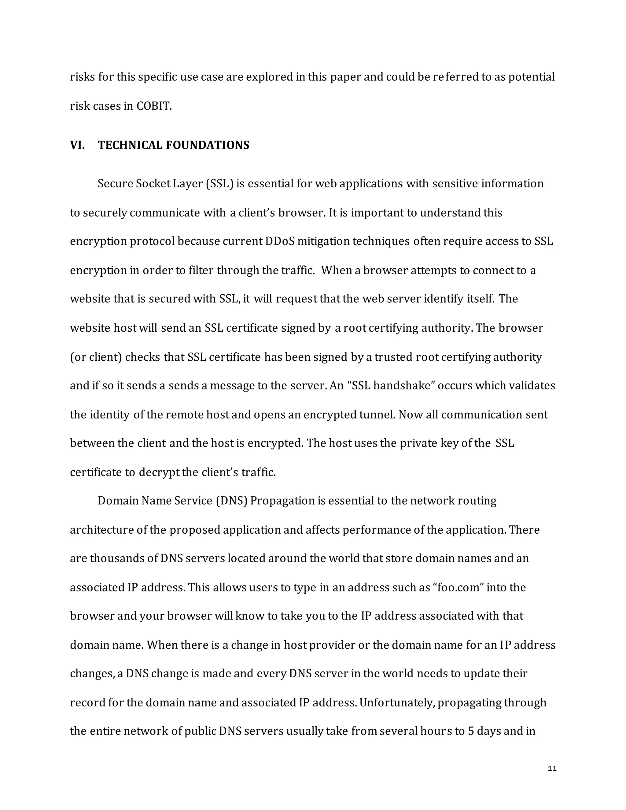 11
risks for this specific use case are explored in this paper and could be referred to as potential
risk cases in COBIT.
VI. TECHNICAL FOUNDATIONS
Secure Socket Layer (SSL) is essential for web applications with sensitive information
to securely communicate with a client’s browser. It is important to understand this
encryption protocol because current DDoS mitigation techniques often require access to SSL
encryption in order to filter through the traffic. When a browser attempts to connect to a
website that is secured with SSL, it will request that the web server identify itself. The
website host will send an SSL certificate signed by a root certifying authority. The browser
(or client) checks that SSL certificate has been signed by a trusted root certifying authority
and if so it sends a sends a message to the server. An “SSL handshake” occurs which validates
the identity of the remote host and opens an encrypted tunnel. Now all communication sent
between the client and the host is encrypted. The host uses the private key of the SSL
certificate to decrypt the client’s traffic.
Domain Name Service (DNS) Propagation is essential to the network routing
architecture of the proposed application and affects performance of the application. There
are thousands of DNS servers located around the world that store domain names and an
associated IP address. This allows users to type in an address such as “foo.com” into the
browser and your browser will know to take you to the IP address associated with that
domain name. When there is a change in host provider or the domain name for an IP address
changes, a DNS change is made and every DNS server in the world needs to update their
record for the domain name and associated IP address. Unfortunately, propagating through
the entire network of public DNS servers usually take from several hours to 5 days and in
 