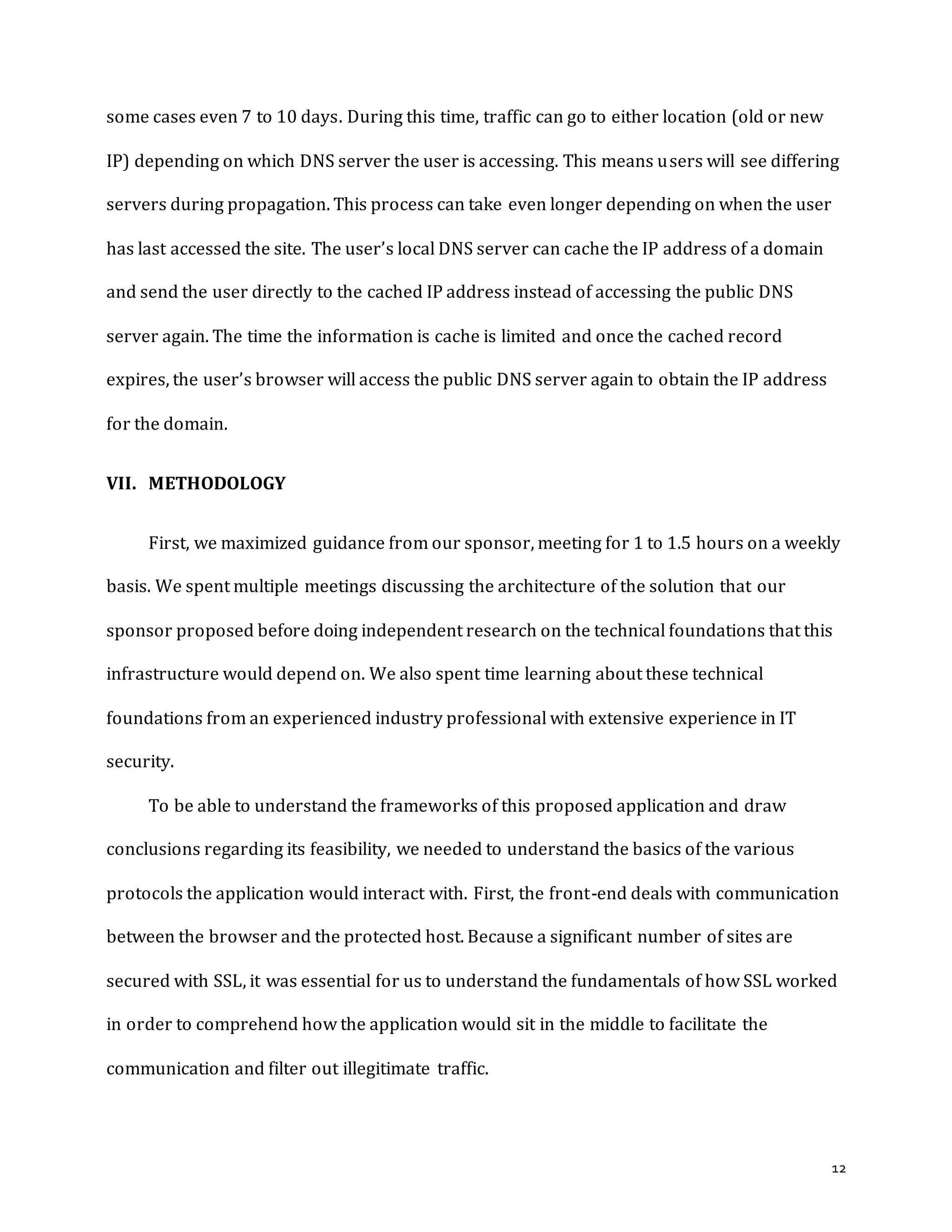 12
some cases even 7 to 10 days. During this time, traffic can go to either location (old or new
IP) depending on which DNS server the user is accessing. This means users will see differing
servers during propagation. This process can take even longer depending on when the user
has last accessed the site. The user’s local DNS server can cache the IP address of a domain
and send the user directly to the cached IP address instead of accessing the public DNS
server again. The time the information is cache is limited and once the cached record
expires, the user’s browser will access the public DNS server again to obtain the IP address
for the domain.
VII. METHODOLOGY
First, we maximized guidance from our sponsor, meeting for 1 to 1.5 hours on a weekly
basis. We spent multiple meetings discussing the architecture of the solution that our
sponsor proposed before doing independent research on the technical foundations that this
infrastructure would depend on. We also spent time learning about these technical
foundations from an experienced industry professional with extensive experience in IT
security.
To be able to understand the frameworks of this proposed application and draw
conclusions regarding its feasibility, we needed to understand the basics of the various
protocols the application would interact with. First, the front-end deals with communication
between the browser and the protected host. Because a significant number of sites are
secured with SSL, it was essential for us to understand the fundamentals of how SSL worked
in order to comprehend how the application would sit in the middle to facilitate the
communication and filter out illegitimate traffic.
 