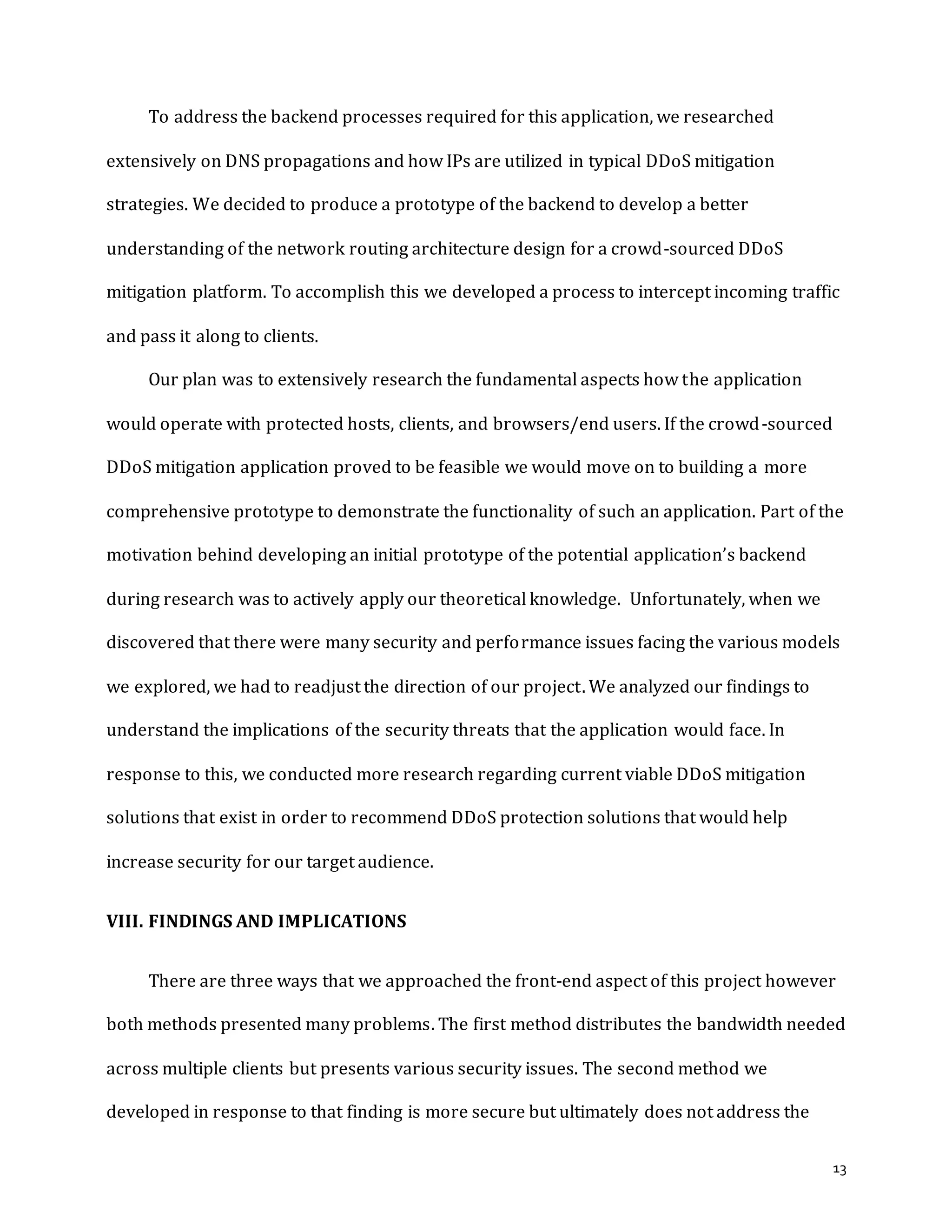 13
To address the backend processes required for this application, we researched
extensively on DNS propagations and how IPs are utilized in typical DDoS mitigation
strategies. We decided to produce a prototype of the backend to develop a better
understanding of the network routing architecture design for a crowd-sourced DDoS
mitigation platform. To accomplish this we developed a process to intercept incoming traffic
and pass it along to clients.
Our plan was to extensively research the fundamental aspects how the application
would operate with protected hosts, clients, and browsers/end users. If the crowd-sourced
DDoS mitigation application proved to be feasible we would move on to building a more
comprehensive prototype to demonstrate the functionality of such an application. Part of the
motivation behind developing an initial prototype of the potential application’s backend
during research was to actively apply our theoretical knowledge. Unfortunately, when we
discovered that there were many security and performance issues facing the various models
we explored, we had to readjust the direction of our project. We analyzed our findings to
understand the implications of the security threats that the application would face. In
response to this, we conducted more research regarding current viable DDoS mitigation
solutions that exist in order to recommend DDoS protection solutions that would help
increase security for our target audience.
VIII. FINDINGS AND IMPLICATIONS
There are three ways that we approached the front-end aspect of this project however
both methods presented many problems. The first method distributes the bandwidth needed
across multiple clients but presents various security issues. The second method we
developed in response to that finding is more secure but ultimately does not address the
 