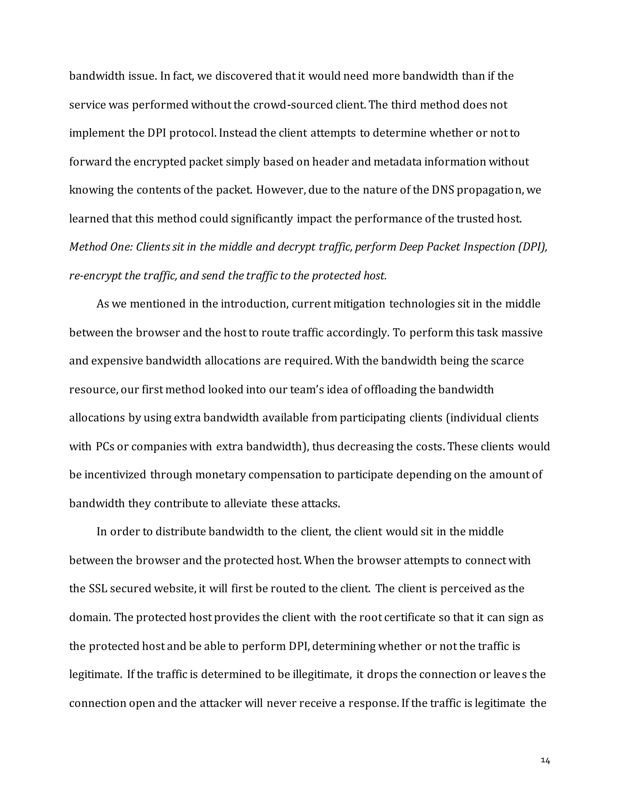 14
bandwidth issue. In fact, we discovered that it would need more bandwidth than if the
service was performed without the crowd-sourced client. The third method does not
implement the DPI protocol. Instead the client attempts to determine whether or not to
forward the encrypted packet simply based on header and metadata information without
knowing the contents of the packet. However, due to the nature of the DNS propagation, we
learned that this method could significantly impact the performance of the trusted host.
Method One: Clients sit in the middle and decrypt traffic, perform Deep Packet Inspection (DPI),
re-encrypt the traffic, and send the traffic to the protected host.
As we mentioned in the introduction, current mitigation technologies sit in the middle
between the browser and the host to route traffic accordingly. To perform this task massive
and expensive bandwidth allocations are required. With the bandwidth being the scarce
resource, our first method looked into our team’s idea of offloading the bandwidth
allocations by using extra bandwidth available from participating clients (individual clients
with PCs or companies with extra bandwidth), thus decreasing the costs. These clients would
be incentivized through monetary compensation to participate depending on the amount of
bandwidth they contribute to alleviate these attacks.
In order to distribute bandwidth to the client, the client would sit in the middle
between the browser and the protected host. When the browser attempts to connect with
the SSL secured website, it will first be routed to the client. The client is perceived as the
domain. The protected host provides the client with the root certificate so that it can sign as
the protected host and be able to perform DPI, determining whether or not the traffic is
legitimate. If the traffic is determined to be illegitimate, it drops the connection or leaves the
connection open and the attacker will never receive a response. If the traffic is legitimate the
 