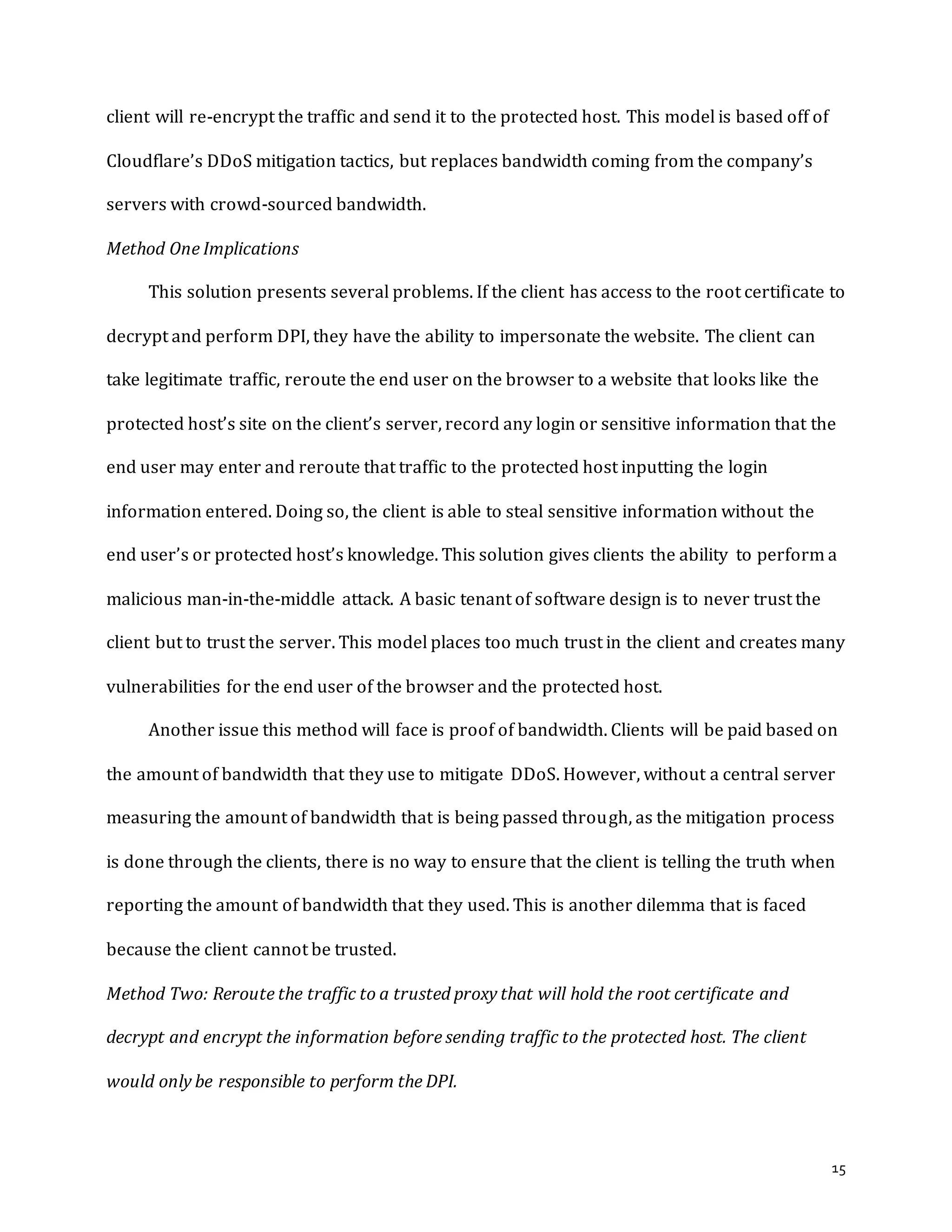 15
client will re-encrypt the traffic and send it to the protected host. This model is based off of
Cloudflare’s DDoS mitigation tactics, but replaces bandwidth coming from the company’s
servers with crowd-sourced bandwidth.
Method One Implications
This solution presents several problems. If the client has access to the root certificate to
decrypt and perform DPI, they have the ability to impersonate the website. The client can
take legitimate traffic, reroute the end user on the browser to a website that looks like the
protected host’s site on the client’s server, record any login or sensitive information that the
end user may enter and reroute that traffic to the protected host inputting the login
information entered. Doing so, the client is able to steal sensitive information without the
end user’s or protected host’s knowledge. This solution gives clients the ability to perform a
malicious man-in-the-middle attack. A basic tenant of software design is to never trust the
client but to trust the server. This model places too much trust in the client and creates many
vulnerabilities for the end user of the browser and the protected host.
Another issue this method will face is proof of bandwidth. Clients will be paid based on
the amount of bandwidth that they use to mitigate DDoS. However, without a central server
measuring the amount of bandwidth that is being passed through, as the mitigation process
is done through the clients, there is no way to ensure that the client is telling the truth when
reporting the amount of bandwidth that they used. This is another dilemma that is faced
because the client cannot be trusted.
Method Two: Reroute the traffic to a trusted proxy that will hold the root certificate and
decrypt and encrypt the information before sending traffic to the protected host. The client
would only be responsible to perform the DPI.
 