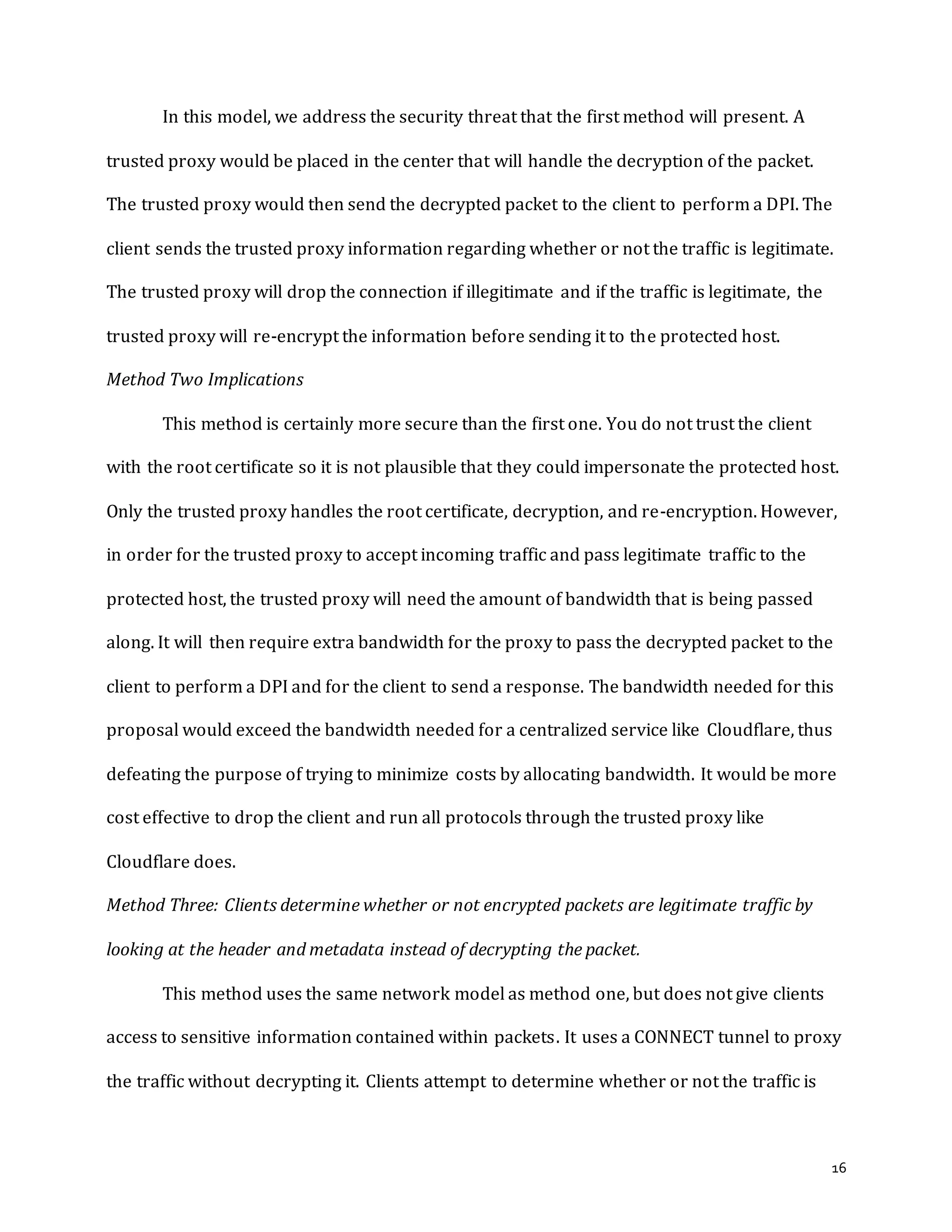16
In this model, we address the security threat that the first method will present. A
trusted proxy would be placed in the center that will handle the decryption of the packet.
The trusted proxy would then send the decrypted packet to the client to perform a DPI. The
client sends the trusted proxy information regarding whether or not the traffic is legitimate.
The trusted proxy will drop the connection if illegitimate and if the traffic is legitimate, the
trusted proxy will re-encrypt the information before sending it to the protected host.
Method Two Implications
This method is certainly more secure than the first one. You do not trust the client
with the root certificate so it is not plausible that they could impersonate the protected host.
Only the trusted proxy handles the root certificate, decryption, and re-encryption. However,
in order for the trusted proxy to accept incoming traffic and pass legitimate traffic to the
protected host, the trusted proxy will need the amount of bandwidth that is being passed
along. It will then require extra bandwidth for the proxy to pass the decrypted packet to the
client to perform a DPI and for the client to send a response. The bandwidth needed for this
proposal would exceed the bandwidth needed for a centralized service like Cloudflare, thus
defeating the purpose of trying to minimize costs by allocating bandwidth. It would be more
cost effective to drop the client and run all protocols through the trusted proxy like
Cloudflare does.
Method Three: Clients determine whether or not encrypted packets are legitimate traffic by
looking at the header and metadata instead of decrypting the packet.
This method uses the same network model as method one, but does not give clients
access to sensitive information contained within packets. It uses a CONNECT tunnel to proxy
the traffic without decrypting it. Clients attempt to determine whether or not the traffic is
 