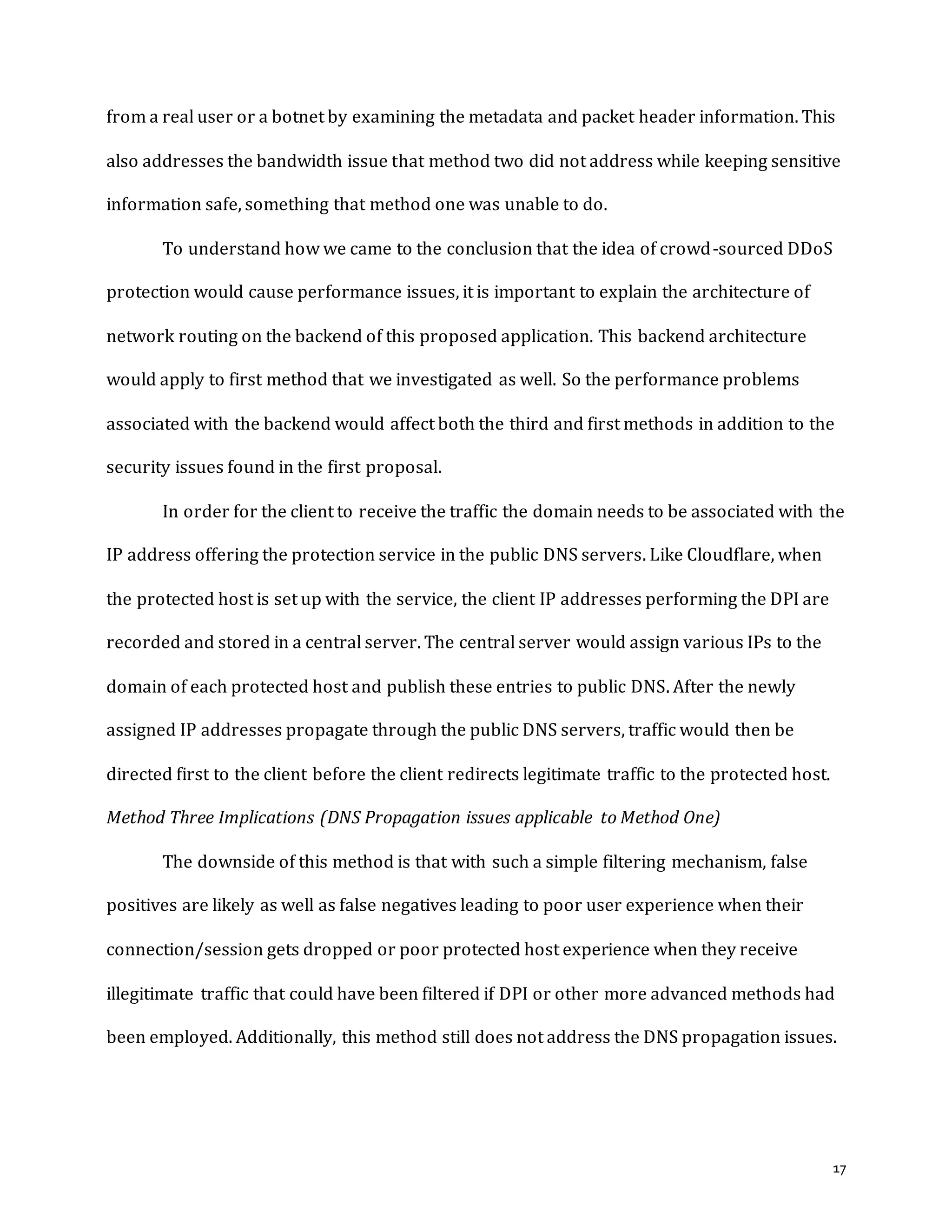 17
from a real user or a botnet by examining the metadata and packet header information. This
also addresses the bandwidth issue that method two did not address while keeping sensitive
information safe, something that method one was unable to do.
To understand how we came to the conclusion that the idea of crowd-sourced DDoS
protection would cause performance issues, it is important to explain the architecture of
network routing on the backend of this proposed application. This backend architecture
would apply to first method that we investigated as well. So the performance problems
associated with the backend would affect both the third and first methods in addition to the
security issues found in the first proposal.
In order for the client to receive the traffic the domain needs to be associated with the
IP address offering the protection service in the public DNS servers. Like Cloudflare, when
the protected host is set up with the service, the client IP addresses performing the DPI are
recorded and stored in a central server. The central server would assign various IPs to the
domain of each protected host and publish these entries to public DNS. After the newly
assigned IP addresses propagate through the public DNS servers, traffic would then be
directed first to the client before the client redirects legitimate traffic to the protected host.
Method Three Implications (DNS Propagation issues applicable to Method One)
The downside of this method is that with such a simple filtering mechanism, false
positives are likely as well as false negatives leading to poor user experience when their
connection/session gets dropped or poor protected host experience when they receive
illegitimate traffic that could have been filtered if DPI or other more advanced methods had
been employed. Additionally, this method still does not address the DNS propagation issues.
 