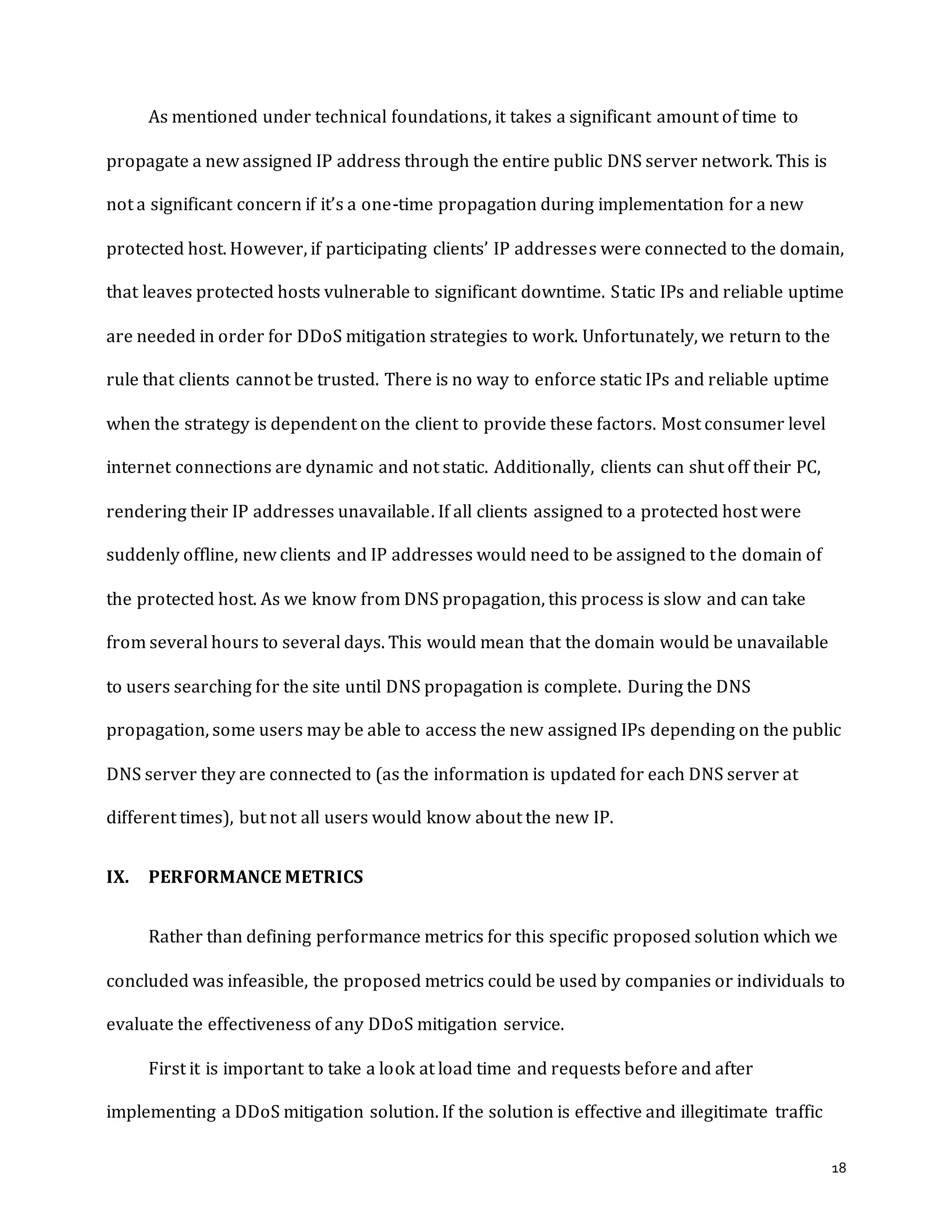 18
As mentioned under technical foundations, it takes a significant amount of time to
propagate a new assigned IP address through the entire public DNS server network. This is
not a significant concern if it’s a one-time propagation during implementation for a new
protected host. However, if participating clients’ IP addresses were connected to the domain,
that leaves protected hosts vulnerable to significant downtime. Static IPs and reliable uptime
are needed in order for DDoS mitigation strategies to work. Unfortunately, we return to the
rule that clients cannot be trusted. There is no way to enforce static IPs and reliable uptime
when the strategy is dependent on the client to provide these factors. Most consumer level
internet connections are dynamic and not static. Additionally, clients can shut off their PC,
rendering their IP addresses unavailable. If all clients assigned to a protected host were
suddenly offline, new clients and IP addresses would need to be assigned to the domain of
the protected host. As we know from DNS propagation, this process is slow and can take
from several hours to several days. This would mean that the domain would be unavailable
to users searching for the site until DNS propagation is complete. During the DNS
propagation, some users may be able to access the new assigned IPs depending on the public
DNS server they are connected to (as the information is updated for each DNS server at
different times), but not all users would know about the new IP.
IX. PERFORMANCE METRICS
Rather than defining performance metrics for this specific proposed solution which we
concluded was infeasible, the proposed metrics could be used by companies or individuals to
evaluate the effectiveness of any DDoS mitigation service.
First it is important to take a look at load time and requests before and after
implementing a DDoS mitigation solution. If the solution is effective and illegitimate traffic
 