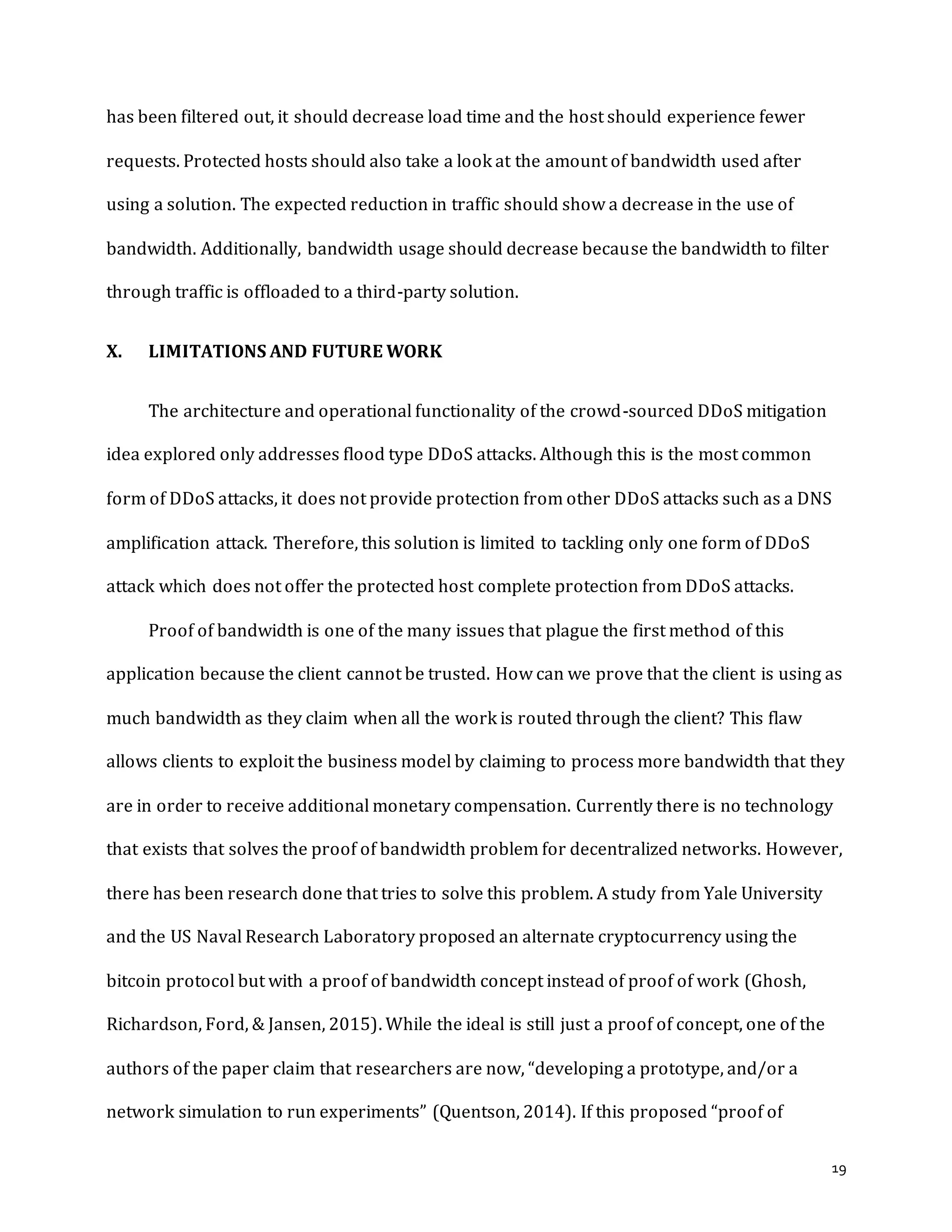 19
has been filtered out, it should decrease load time and the host should experience fewer
requests. Protected hosts should also take a look at the amount of bandwidth used after
using a solution. The expected reduction in traffic should show a decrease in the use of
bandwidth. Additionally, bandwidth usage should decrease because the bandwidth to filter
through traffic is offloaded to a third-party solution.
X. LIMITATIONS AND FUTURE WORK
The architecture and operational functionality of the crowd-sourced DDoS mitigation
idea explored only addresses flood type DDoS attacks. Although this is the most common
form of DDoS attacks, it does not provide protection from other DDoS attacks such as a DNS
amplification attack. Therefore, this solution is limited to tackling only one form of DDoS
attack which does not offer the protected host complete protection from DDoS attacks.
Proof of bandwidth is one of the many issues that plague the first method of this
application because the client cannot be trusted. How can we prove that the client is using as
much bandwidth as they claim when all the work is routed through the client? This flaw
allows clients to exploit the business model by claiming to process more bandwidth that they
are in order to receive additional monetary compensation. Currently there is no technology
that exists that solves the proof of bandwidth problem for decentralized networks. However,
there has been research done that tries to solve this problem. A study from Yale University
and the US Naval Research Laboratory proposed an alternate cryptocurrency using the
bitcoin protocol but with a proof of bandwidth concept instead of proof of work (Ghosh,
Richardson, Ford, & Jansen, 2015). While the ideal is still just a proof of concept, one of the
authors of the paper claim that researchers are now, “developing a prototype, and/or a
network simulation to run experiments” (Quentson, 2014). If this proposed “proof of
 