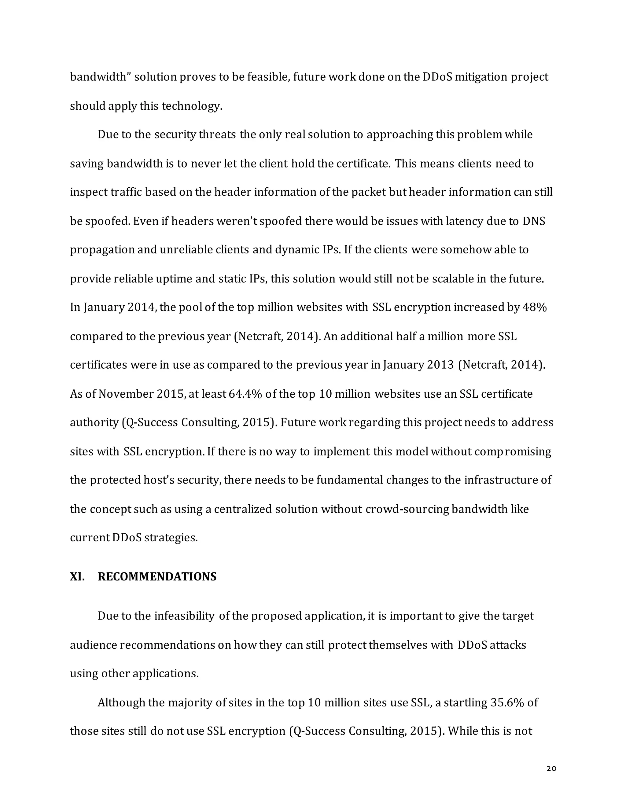 20
bandwidth” solution proves to be feasible, future work done on the DDoS mitigation project
should apply this technology.
Due to the security threats the only real solution to approaching this problem while
saving bandwidth is to never let the client hold the certificate. This means clients need to
inspect traffic based on the header information of the packet but header information can still
be spoofed. Even if headers weren’t spoofed there would be issues with latency due to DNS
propagation and unreliable clients and dynamic IPs. If the clients were somehow able to
provide reliable uptime and static IPs, this solution would still not be scalable in the future.
In January 2014, the pool of the top million websites with SSL encryption increased by 48%
compared to the previous year (Netcraft, 2014). An additional half a million more SSL
certificates were in use as compared to the previous year in January 2013 (Netcraft, 2014).
As of November 2015, at least 64.4% of the top 10 million websites use an SSL certificate
authority (Q-Success Consulting, 2015). Future work regarding this project needs to address
sites with SSL encryption. If there is no way to implement this model without compromising
the protected host’s security, there needs to be fundamental changes to the infrastructure of
the concept such as using a centralized solution without crowd-sourcing bandwidth like
current DDoS strategies.
XI. RECOMMENDATIONS
Due to the infeasibility of the proposed application, it is important to give the target
audience recommendations on how they can still protect themselves with DDoS attacks
using other applications.
Although the majority of sites in the top 10 million sites use SSL, a startling 35.6% of
those sites still do not use SSL encryption (Q-Success Consulting, 2015). While this is not
 
