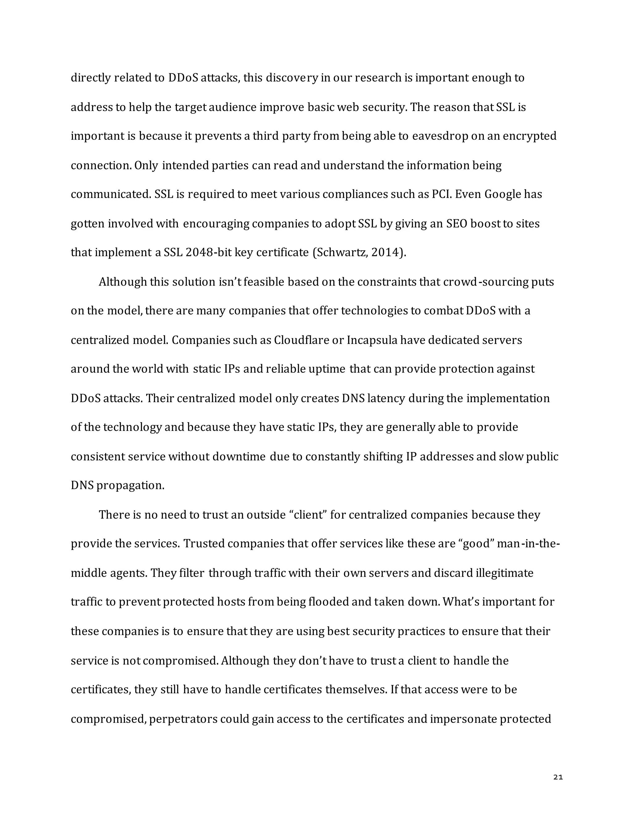 21
directly related to DDoS attacks, this discovery in our research is important enough to
address to help the target audience improve basic web security. The reason that SSL is
important is because it prevents a third party from being able to eavesdrop on an encrypted
connection. Only intended parties can read and understand the information being
communicated. SSL is required to meet various compliances such as PCI. Even Google has
gotten involved with encouraging companies to adopt SSL by giving an SEO boost to sites
that implement a SSL 2048-bit key certificate (Schwartz, 2014).
Although this solution isn’t feasible based on the constraints that crowd-sourcing puts
on the model, there are many companies that offer technologies to combat DDoS with a
centralized model. Companies such as Cloudflare or Incapsula have dedicated servers
around the world with static IPs and reliable uptime that can provide protection against
DDoS attacks. Their centralized model only creates DNS latency during the implementation
of the technology and because they have static IPs, they are generally able to provide
consistent service without downtime due to constantly shifting IP addresses and slow public
DNS propagation.
There is no need to trust an outside “client” for centralized companies because they
provide the services. Trusted companies that offer services like these are “good” man-in-the-
middle agents. They filter through traffic with their own servers and discard illegitimate
traffic to prevent protected hosts from being flooded and taken down. What’s important for
these companies is to ensure that they are using best security practices to ensure that their
service is not compromised. Although they don’t have to trust a client to handle the
certificates, they still have to handle certificates themselves. If that access were to be
compromised, perpetrators could gain access to the certificates and impersonate protected
 