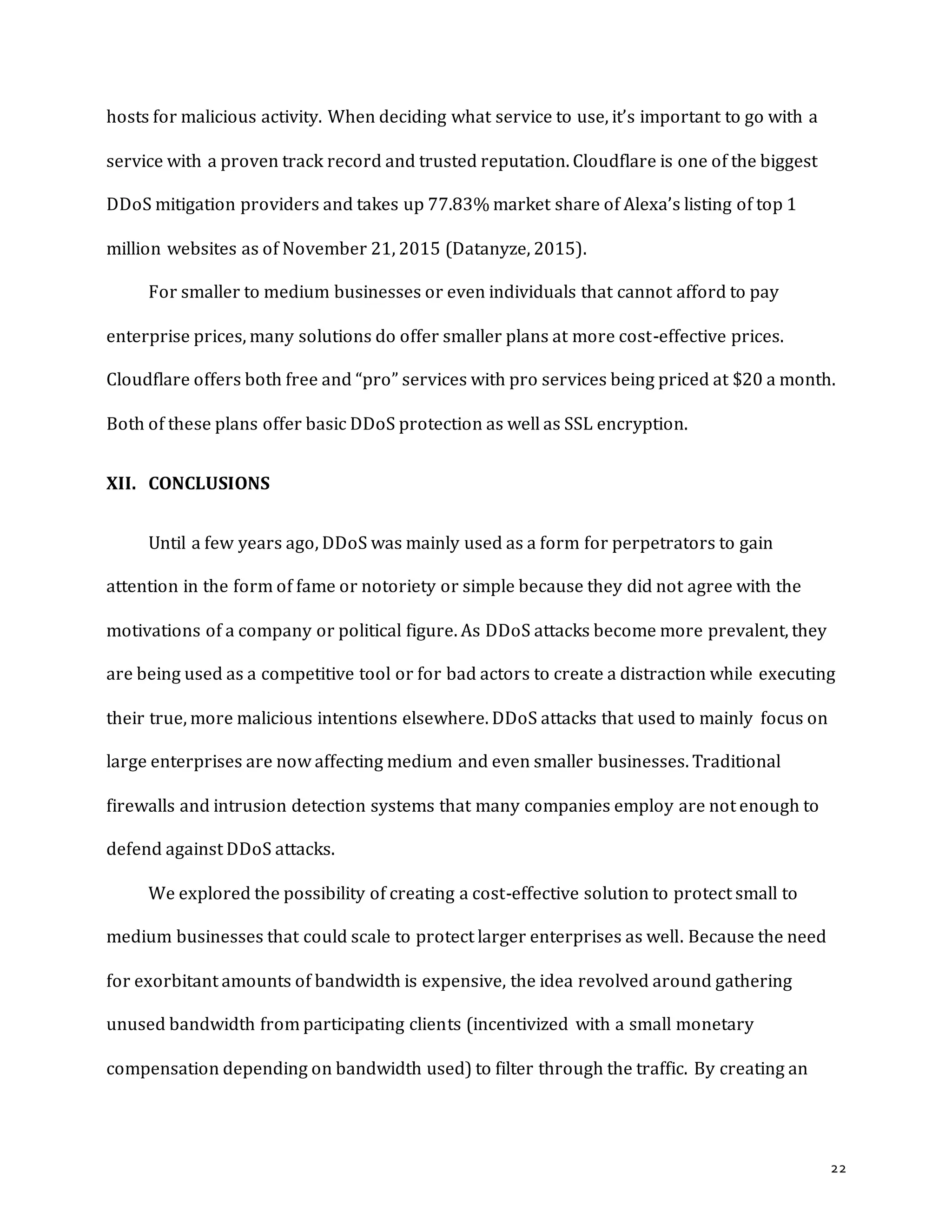 22
hosts for malicious activity. When deciding what service to use, it’s important to go with a
service with a proven track record and trusted reputation. Cloudflare is one of the biggest
DDoS mitigation providers and takes up 77.83% market share of Alexa’s listing of top 1
million websites as of November 21, 2015 (Datanyze, 2015).
For smaller to medium businesses or even individuals that cannot afford to pay
enterprise prices, many solutions do offer smaller plans at more cost-effective prices.
Cloudflare offers both free and “pro” services with pro services being priced at $20 a month.
Both of these plans offer basic DDoS protection as well as SSL encryption.
XII. CONCLUSIONS
Until a few years ago, DDoS was mainly used as a form for perpetrators to gain
attention in the form of fame or notoriety or simple because they did not agree with the
motivations of a company or political figure. As DDoS attacks become more prevalent, they
are being used as a competitive tool or for bad actors to create a distraction while executing
their true, more malicious intentions elsewhere. DDoS attacks that used to mainly focus on
large enterprises are now affecting medium and even smaller businesses. Traditional
firewalls and intrusion detection systems that many companies employ are not enough to
defend against DDoS attacks.
We explored the possibility of creating a cost-effective solution to protect small to
medium businesses that could scale to protect larger enterprises as well. Because the need
for exorbitant amounts of bandwidth is expensive, the idea revolved around gathering
unused bandwidth from participating clients (incentivized with a small monetary
compensation depending on bandwidth used) to filter through the traffic. By creating an
 