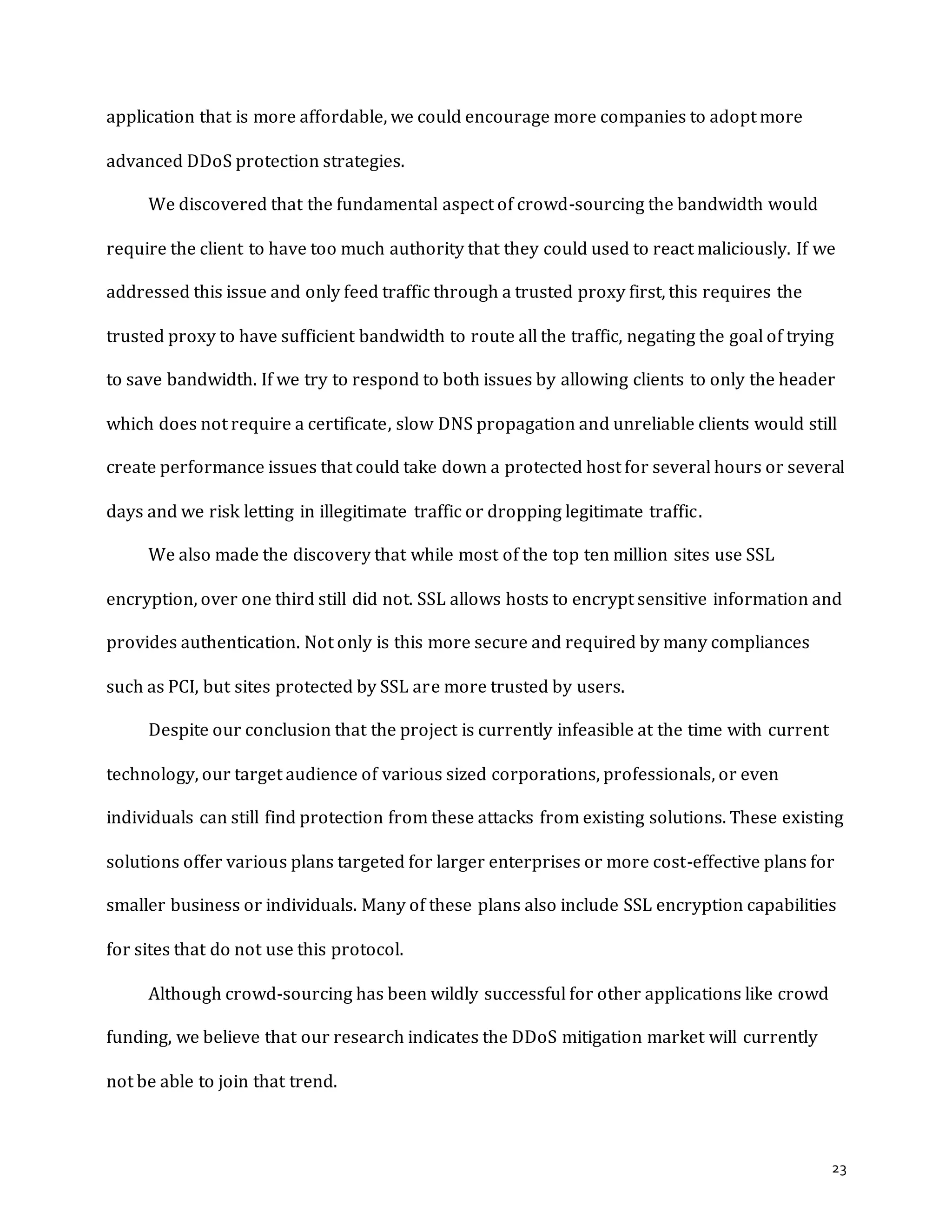 23
application that is more affordable, we could encourage more companies to adopt more
advanced DDoS protection strategies.
We discovered that the fundamental aspect of crowd-sourcing the bandwidth would
require the client to have too much authority that they could used to react maliciously. If we
addressed this issue and only feed traffic through a trusted proxy first, this requires the
trusted proxy to have sufficient bandwidth to route all the traffic, negating the goal of trying
to save bandwidth. If we try to respond to both issues by allowing clients to only the header
which does not require a certificate, slow DNS propagation and unreliable clients would still
create performance issues that could take down a protected host for several hours or several
days and we risk letting in illegitimate traffic or dropping legitimate traffic.
We also made the discovery that while most of the top ten million sites use SSL
encryption, over one third still did not. SSL allows hosts to encrypt sensitive information and
provides authentication. Not only is this more secure and required by many compliances
such as PCI, but sites protected by SSL are more trusted by users.
Despite our conclusion that the project is currently infeasible at the time with current
technology, our target audience of various sized corporations, professionals, or even
individuals can still find protection from these attacks from existing solutions. These existing
solutions offer various plans targeted for larger enterprises or more cost-effective plans for
smaller business or individuals. Many of these plans also include SSL encryption capabilities
for sites that do not use this protocol.
Although crowd-sourcing has been wildly successful for other applications like crowd
funding, we believe that our research indicates the DDoS mitigation market will currently
not be able to join that trend.
 