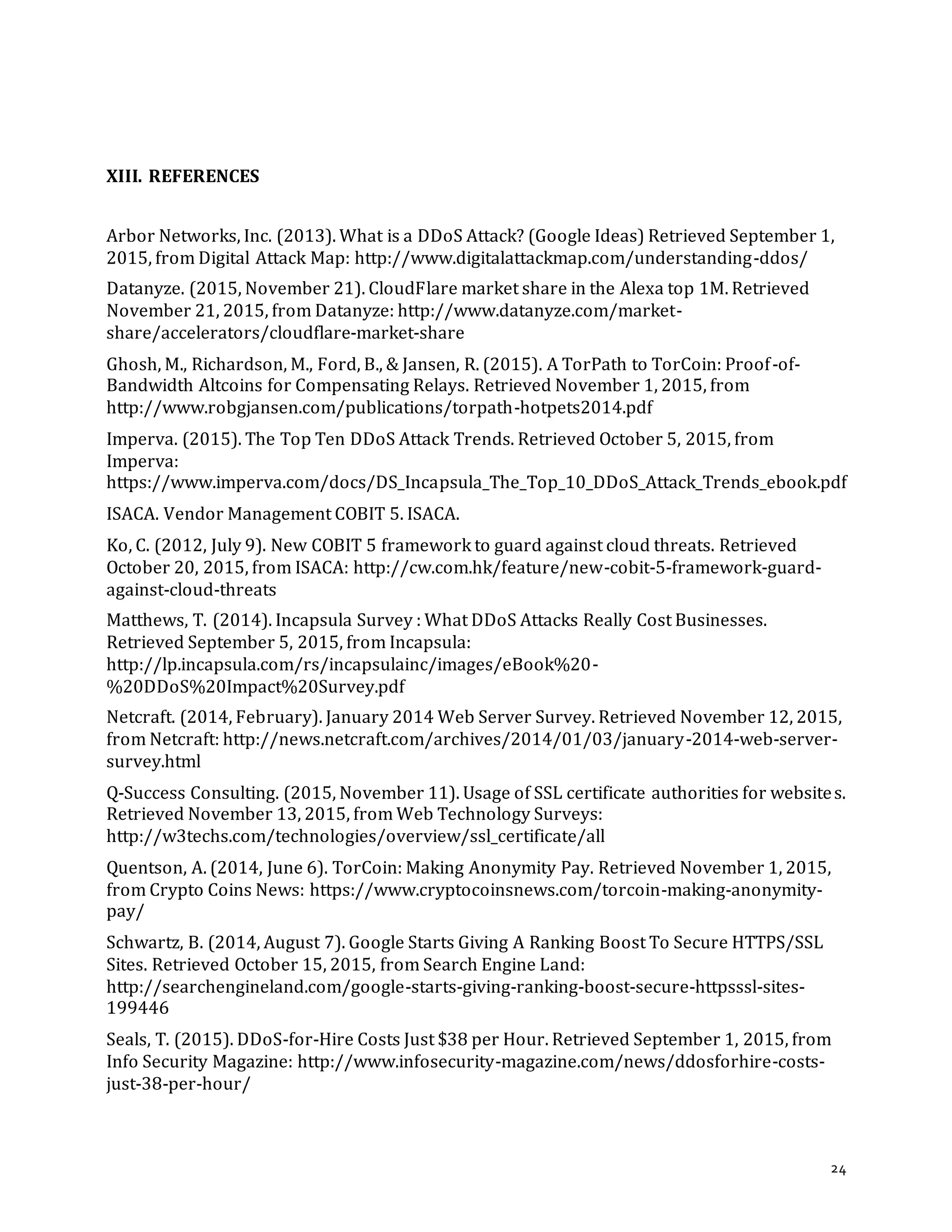 24
XIII. REFERENCES
Arbor Networks, Inc. (2013). What is a DDoS Attack? (Google Ideas) Retrieved September 1,
2015, from Digital Attack Map: http://www.digitalattackmap.com/understanding-ddos/
Datanyze. (2015, November 21). CloudFlare market share in the Alexa top 1M. Retrieved
November 21, 2015, from Datanyze: http://www.datanyze.com/market-
share/accelerators/cloudflare-market-share
Ghosh, M., Richardson, M., Ford, B., & Jansen, R. (2015). A TorPath to TorCoin: Proof-of-
Bandwidth Altcoins for Compensating Relays. Retrieved November 1, 2015, from
http://www.robgjansen.com/publications/torpath-hotpets2014.pdf
Imperva. (2015). The Top Ten DDoS Attack Trends. Retrieved October 5, 2015, from
Imperva:
https://www.imperva.com/docs/DS_Incapsula_The_Top_10_DDoS_Attack_Trends_ebook.pdf
ISACA. Vendor Management COBIT 5. ISACA.
Ko, C. (2012, July 9). New COBIT 5 framework to guard against cloud threats. Retrieved
October 20, 2015, from ISACA: http://cw.com.hk/feature/new-cobit-5-framework-guard-
against-cloud-threats
Matthews, T. (2014). Incapsula Survey : What DDoS Attacks Really Cost Businesses.
Retrieved September 5, 2015, from Incapsula:
http://lp.incapsula.com/rs/incapsulainc/images/eBook%20-
%20DDoS%20Impact%20Survey.pdf
Netcraft. (2014, February). January 2014 Web Server Survey. Retrieved November 12, 2015,
from Netcraft: http://news.netcraft.com/archives/2014/01/03/january-2014-web-server-
survey.html
Q-Success Consulting. (2015, November 11). Usage of SSL certificate authorities for websites.
Retrieved November 13, 2015, from Web Technology Surveys:
http://w3techs.com/technologies/overview/ssl_certificate/all
Quentson, A. (2014, June 6). TorCoin: Making Anonymity Pay. Retrieved November 1, 2015,
from Crypto Coins News: https://www.cryptocoinsnews.com/torcoin-making-anonymity-
pay/
Schwartz, B. (2014, August 7). Google Starts Giving A Ranking Boost To Secure HTTPS/SSL
Sites. Retrieved October 15, 2015, from Search Engine Land:
http://searchengineland.com/google-starts-giving-ranking-boost-secure-httpsssl-sites-
199446
Seals, T. (2015). DDoS-for-Hire Costs Just $38 per Hour. Retrieved September 1, 2015, from
Info Security Magazine: http://www.infosecurity-magazine.com/news/ddosforhire-costs-
just-38-per-hour/
 