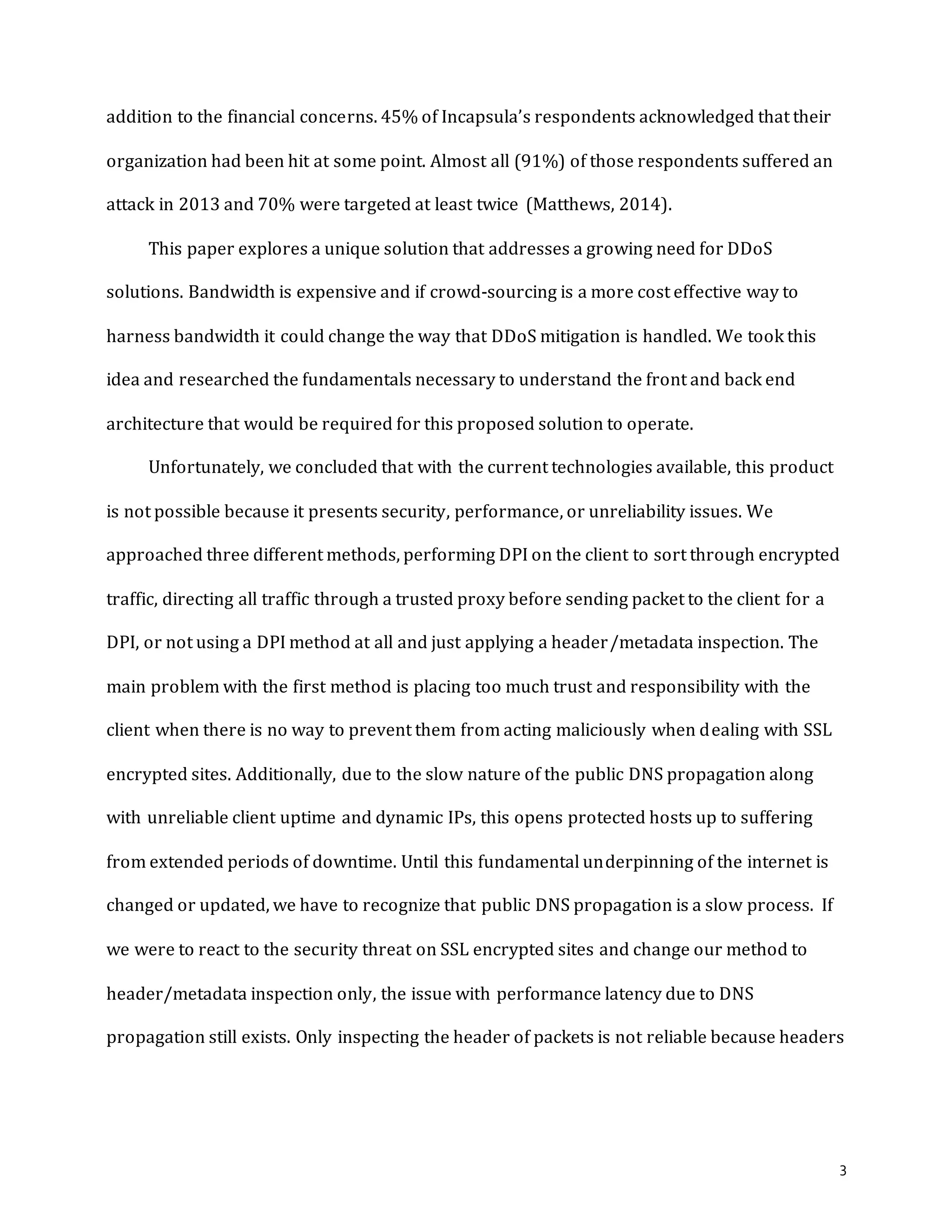 3
addition to the financial concerns. 45% of Incapsula’s respondents acknowledged that their
organization had been hit at some point. Almost all (91%) of those respondents suffered an
attack in 2013 and 70% were targeted at least twice (Matthews, 2014).
This paper explores a unique solution that addresses a growing need for DDoS
solutions. Bandwidth is expensive and if crowd-sourcing is a more cost effective way to
harness bandwidth it could change the way that DDoS mitigation is handled. We took this
idea and researched the fundamentals necessary to understand the front and back end
architecture that would be required for this proposed solution to operate.
Unfortunately, we concluded that with the current technologies available, this product
is not possible because it presents security, performance, or unreliability issues. We
approached three different methods, performing DPI on the client to sort through encrypted
traffic, directing all traffic through a trusted proxy before sending packet to the client for a
DPI, or not using a DPI method at all and just applying a header/metadata inspection. The
main problem with the first method is placing too much trust and responsibility with the
client when there is no way to prevent them from acting maliciously when dealing with SSL
encrypted sites. Additionally, due to the slow nature of the public DNS propagation along
with unreliable client uptime and dynamic IPs, this opens protected hosts up to suffering
from extended periods of downtime. Until this fundamental underpinning of the internet is
changed or updated, we have to recognize that public DNS propagation is a slow process. If
we were to react to the security threat on SSL encrypted sites and change our method to
header/metadata inspection only, the issue with performance latency due to DNS
propagation still exists. Only inspecting the header of packets is not reliable because headers
 