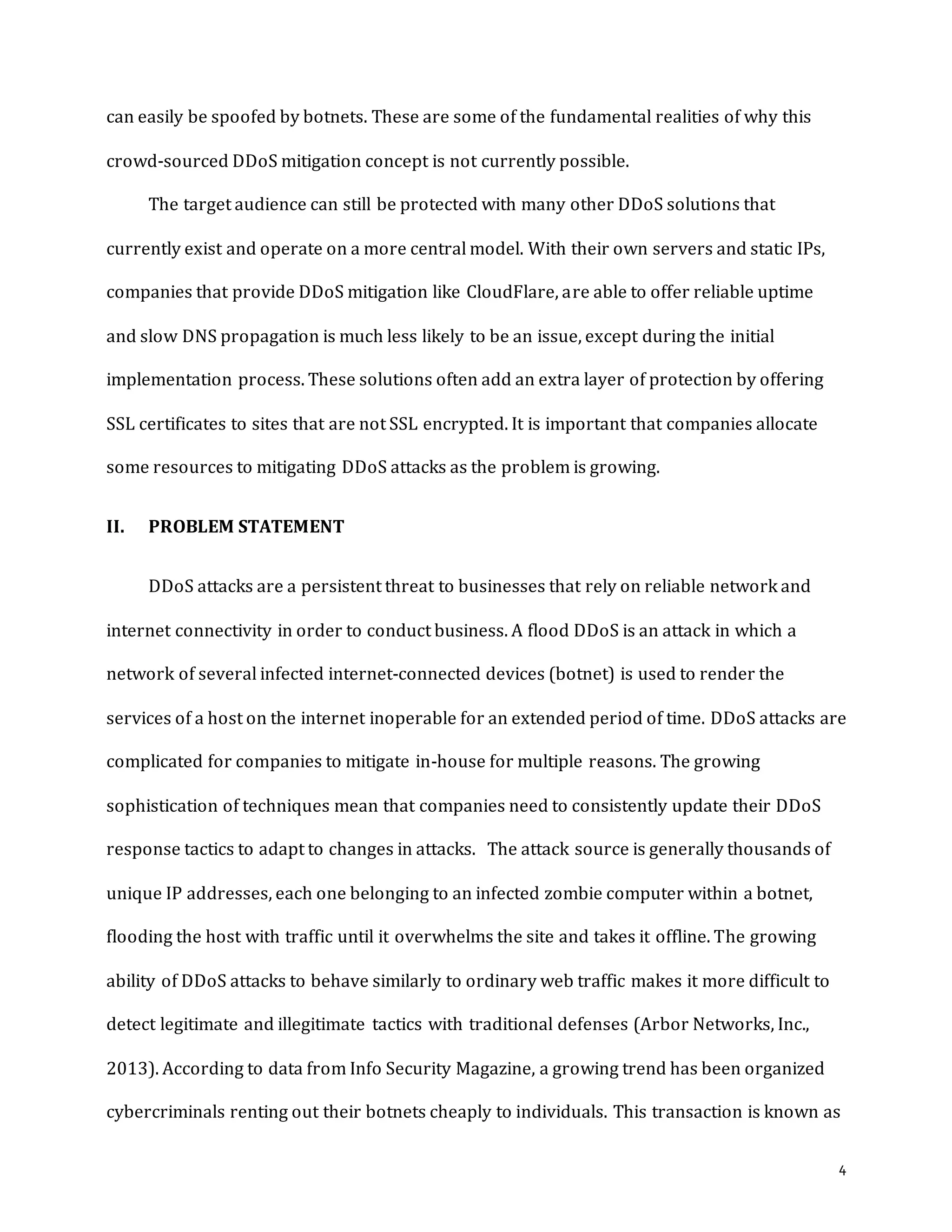 4
can easily be spoofed by botnets. These are some of the fundamental realities of why this
crowd-sourced DDoS mitigation concept is not currently possible.
The target audience can still be protected with many other DDoS solutions that
currently exist and operate on a more central model. With their own servers and static IPs,
companies that provide DDoS mitigation like CloudFlare, are able to offer reliable uptime
and slow DNS propagation is much less likely to be an issue, except during the initial
implementation process. These solutions often add an extra layer of protection by offering
SSL certificates to sites that are not SSL encrypted. It is important that companies allocate
some resources to mitigating DDoS attacks as the problem is growing.
II. PROBLEM STATEMENT
DDoS attacks are a persistent threat to businesses that rely on reliable network and
internet connectivity in order to conduct business. A flood DDoS is an attack in which a
network of several infected internet-connected devices (botnet) is used to render the
services of a host on the internet inoperable for an extended period of time. DDoS attacks are
complicated for companies to mitigate in-house for multiple reasons. The growing
sophistication of techniques mean that companies need to consistently update their DDoS
response tactics to adapt to changes in attacks. The attack source is generally thousands of
unique IP addresses, each one belonging to an infected zombie computer within a botnet,
flooding the host with traffic until it overwhelms the site and takes it offline. The growing
ability of DDoS attacks to behave similarly to ordinary web traffic makes it more difficult to
detect legitimate and illegitimate tactics with traditional defenses (Arbor Networks, Inc.,
2013). According to data from Info Security Magazine, a growing trend has been organized
cybercriminals renting out their botnets cheaply to individuals. This transaction is known as
 