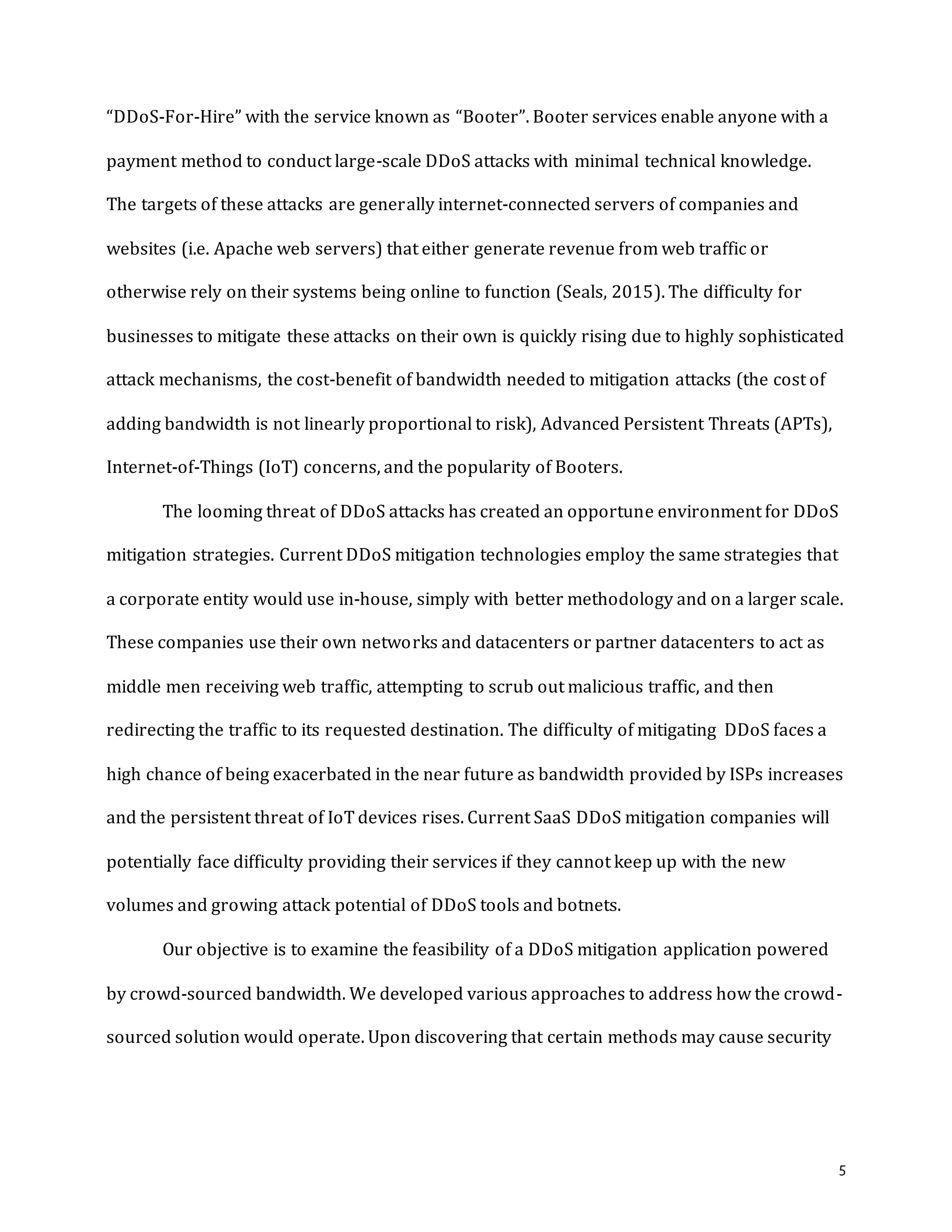 5
“DDoS-For-Hire” with the service known as “Booter”. Booter services enable anyone with a
payment method to conduct large-scale DDoS attacks with minimal technical knowledge.
The targets of these attacks are generally internet-connected servers of companies and
websites (i.e. Apache web servers) that either generate revenue from web traffic or
otherwise rely on their systems being online to function (Seals, 2015). The difficulty for
businesses to mitigate these attacks on their own is quickly rising due to highly sophisticated
attack mechanisms, the cost-benefit of bandwidth needed to mitigation attacks (the cost of
adding bandwidth is not linearly proportional to risk), Advanced Persistent Threats (APTs),
Internet-of-Things (IoT) concerns, and the popularity of Booters.
The looming threat of DDoS attacks has created an opportune environment for DDoS
mitigation strategies. Current DDoS mitigation technologies employ the same strategies that
a corporate entity would use in-house, simply with better methodology and on a larger scale.
These companies use their own networks and datacenters or partner datacenters to act as
middle men receiving web traffic, attempting to scrub out malicious traffic, and then
redirecting the traffic to its requested destination. The difficulty of mitigating DDoS faces a
high chance of being exacerbated in the near future as bandwidth provided by ISPs increases
and the persistent threat of IoT devices rises. Current SaaS DDoS mitigation companies will
potentially face difficulty providing their services if they cannot keep up with the new
volumes and growing attack potential of DDoS tools and botnets.
Our objective is to examine the feasibility of a DDoS mitigation application powered
by crowd-sourced bandwidth. We developed various approaches to address how the crowd-
sourced solution would operate. Upon discovering that certain methods may cause security
 