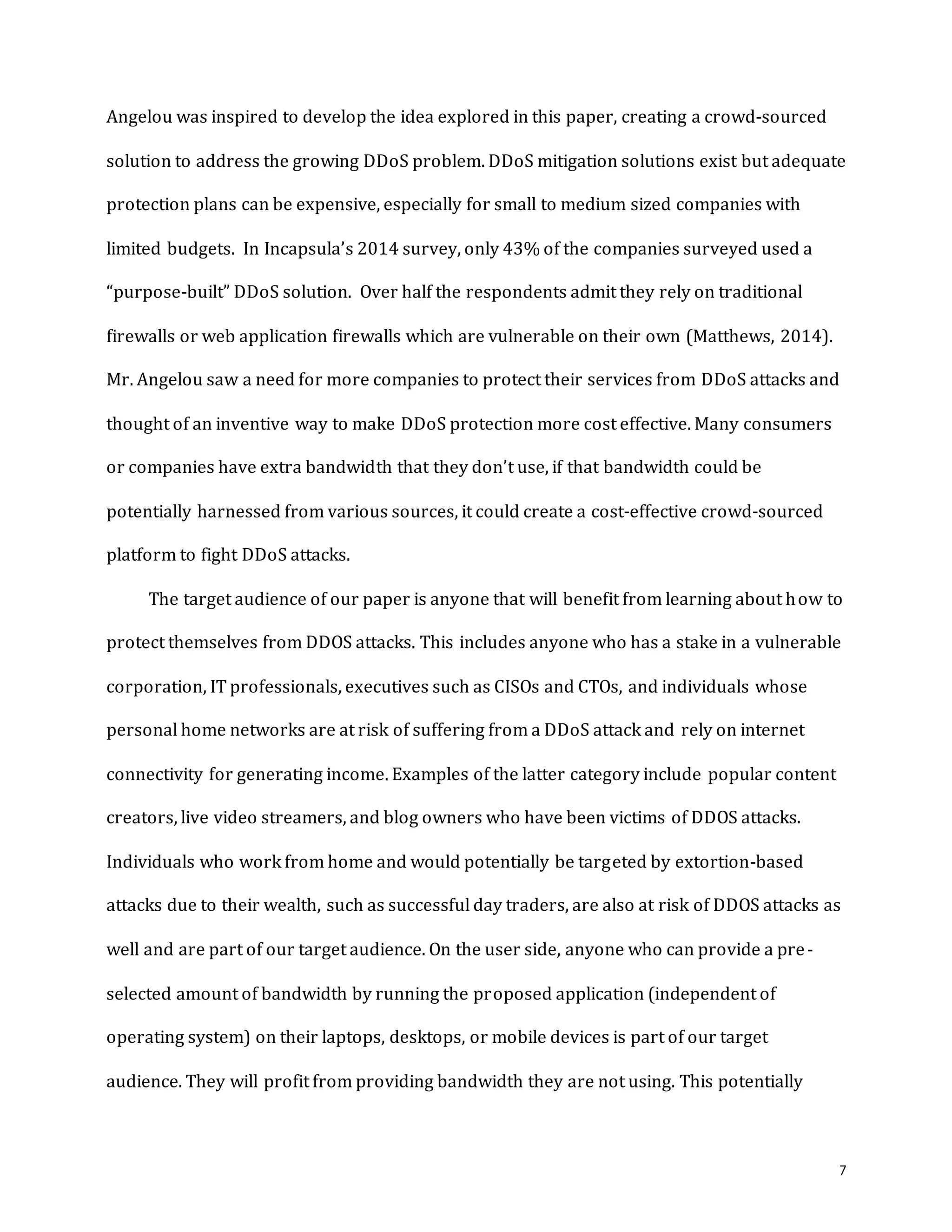 7
Angelou was inspired to develop the idea explored in this paper, creating a crowd-sourced
solution to address the growing DDoS problem. DDoS mitigation solutions exist but adequate
protection plans can be expensive, especially for small to medium sized companies with
limited budgets. In Incapsula’s 2014 survey, only 43% of the companies surveyed used a
“purpose-built” DDoS solution. Over half the respondents admit they rely on traditional
firewalls or web application firewalls which are vulnerable on their own (Matthews, 2014).
Mr. Angelou saw a need for more companies to protect their services from DDoS attacks and
thought of an inventive way to make DDoS protection more cost effective. Many consumers
or companies have extra bandwidth that they don’t use, if that bandwidth could be
potentially harnessed from various sources, it could create a cost-effective crowd-sourced
platform to fight DDoS attacks.
The target audience of our paper is anyone that will benefit from learning about how to
protect themselves from DDOS attacks. This includes anyone who has a stake in a vulnerable
corporation, IT professionals, executives such as CISOs and CTOs, and individuals whose
personal home networks are at risk of suffering from a DDoS attack and rely on internet
connectivity for generating income. Examples of the latter category include popular content
creators, live video streamers, and blog owners who have been victims of DDOS attacks.
Individuals who work from home and would potentially be targeted by extortion-based
attacks due to their wealth, such as successful day traders, are also at risk of DDOS attacks as
well and are part of our target audience. On the user side, anyone who can provide a pre-
selected amount of bandwidth by running the proposed application (independent of
operating system) on their laptops, desktops, or mobile devices is part of our target
audience. They will profit from providing bandwidth they are not using. This potentially
 