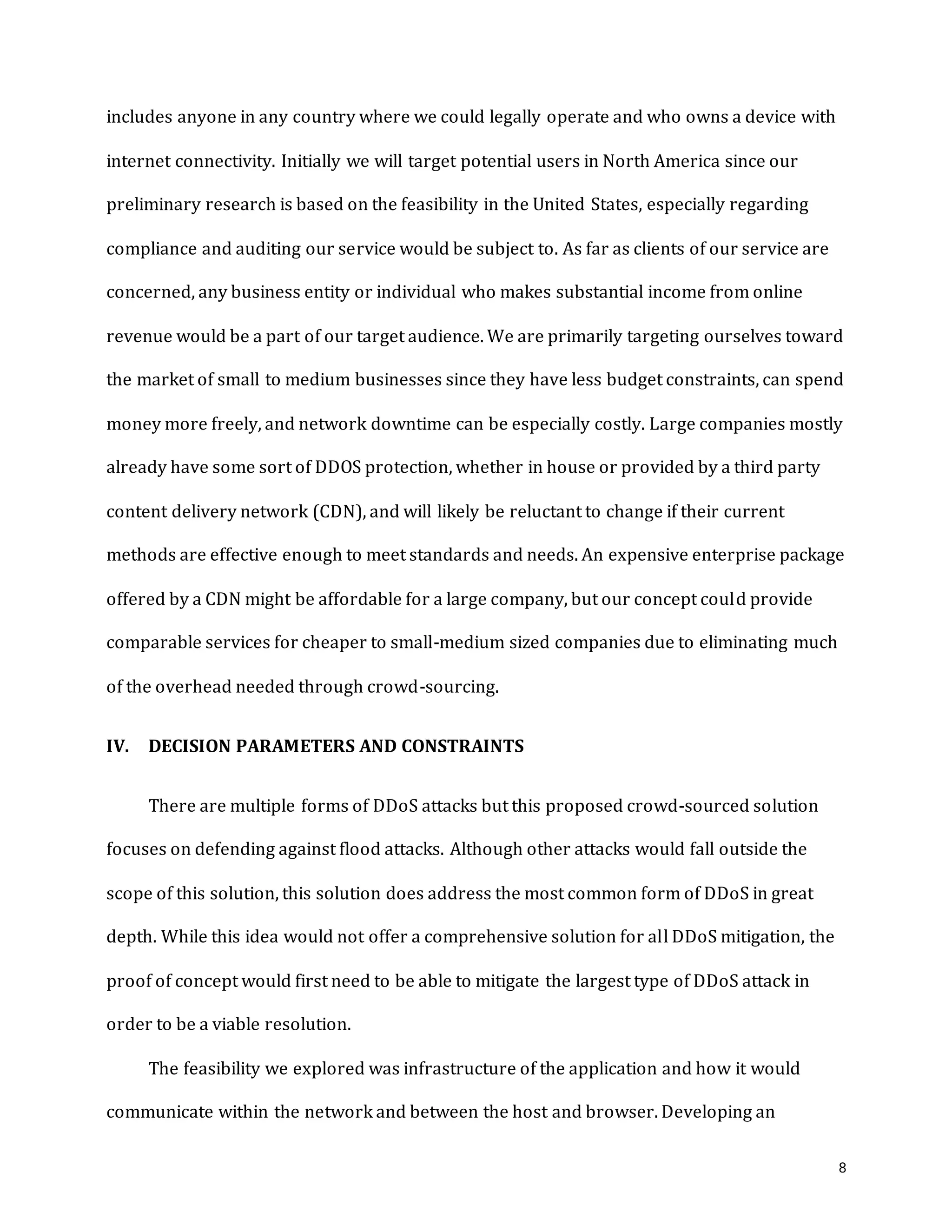 8
includes anyone in any country where we could legally operate and who owns a device with
internet connectivity. Initially we will target potential users in North America since our
preliminary research is based on the feasibility in the United States, especially regarding
compliance and auditing our service would be subject to. As far as clients of our service are
concerned, any business entity or individual who makes substantial income from online
revenue would be a part of our target audience. We are primarily targeting ourselves toward
the market of small to medium businesses since they have less budget constraints, can spend
money more freely, and network downtime can be especially costly. Large companies mostly
already have some sort of DDOS protection, whether in house or provided by a third party
content delivery network (CDN), and will likely be reluctant to change if their current
methods are effective enough to meet standards and needs. An expensive enterprise package
offered by a CDN might be affordable for a large company, but our concept could provide
comparable services for cheaper to small-medium sized companies due to eliminating much
of the overhead needed through crowd-sourcing.
IV. DECISION PARAMETERS AND CONSTRAINTS
There are multiple forms of DDoS attacks but this proposed crowd-sourced solution
focuses on defending against flood attacks. Although other attacks would fall outside the
scope of this solution, this solution does address the most common form of DDoS in great
depth. While this idea would not offer a comprehensive solution for all DDoS mitigation, the
proof of concept would first need to be able to mitigate the largest type of DDoS attack in
order to be a viable resolution.
The feasibility we explored was infrastructure of the application and how it would
communicate within the network and between the host and browser. Developing an
 