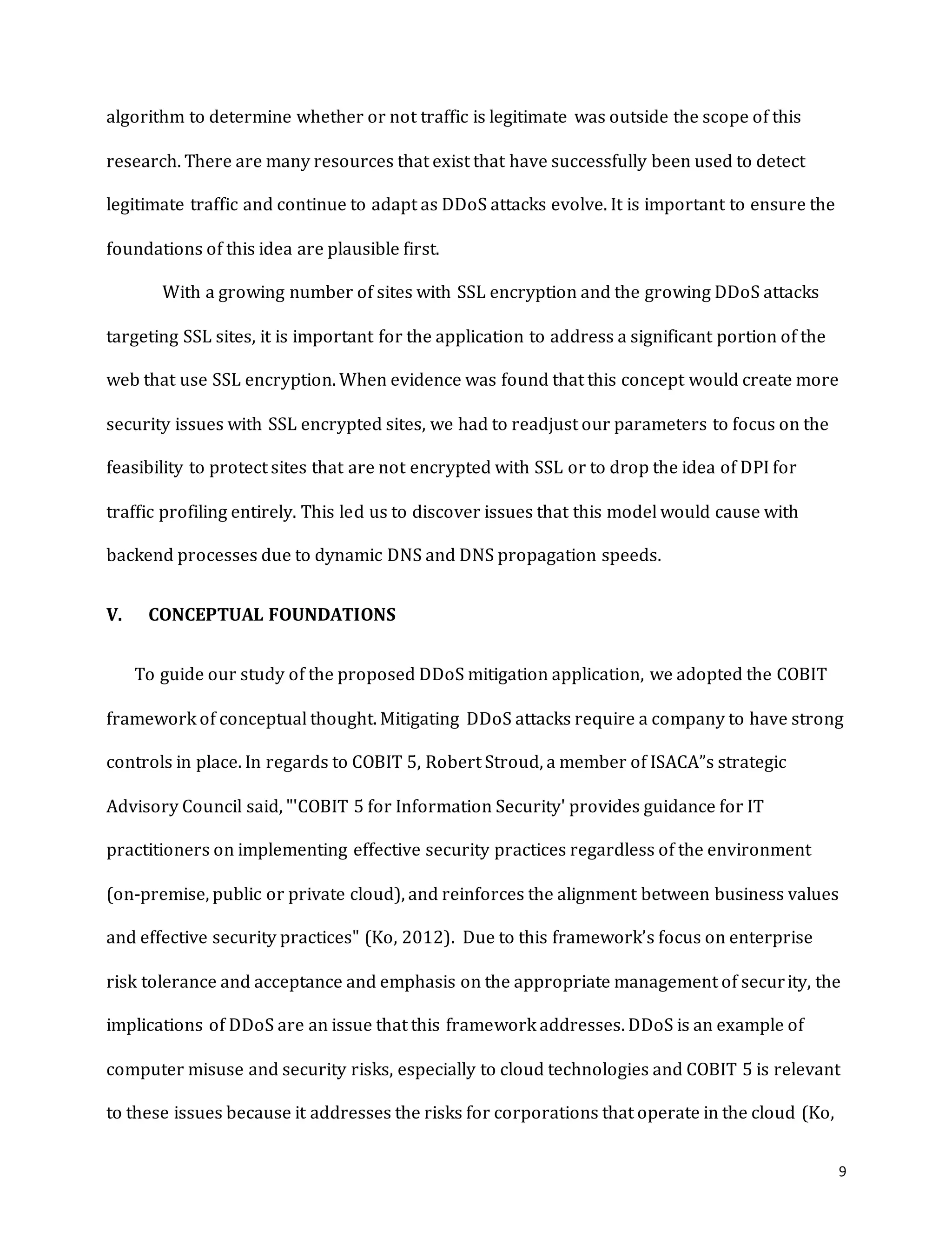 9
algorithm to determine whether or not traffic is legitimate was outside the scope of this
research. There are many resources that exist that have successfully been used to detect
legitimate traffic and continue to adapt as DDoS attacks evolve. It is important to ensure the
foundations of this idea are plausible first.
With a growing number of sites with SSL encryption and the growing DDoS attacks
targeting SSL sites, it is important for the application to address a significant portion of the
web that use SSL encryption. When evidence was found that this concept would create more
security issues with SSL encrypted sites, we had to readjust our parameters to focus on the
feasibility to protect sites that are not encrypted with SSL or to drop the idea of DPI for
traffic profiling entirely. This led us to discover issues that this model would cause with
backend processes due to dynamic DNS and DNS propagation speeds.
V. CONCEPTUAL FOUNDATIONS
To guide our study of the proposed DDoS mitigation application, we adopted the COBIT
framework of conceptual thought. Mitigating DDoS attacks require a company to have strong
controls in place. In regards to COBIT 5, Robert Stroud, a member of ISACA”s strategic
Advisory Council said, "'COBIT 5 for Information Security' provides guidance for IT
practitioners on implementing effective security practices regardless of the environment
(on-premise, public or private cloud), and reinforces the alignment between business values
and effective security practices" (Ko, 2012). Due to this framework’s focus on enterprise
risk tolerance and acceptance and emphasis on the appropriate management of security, the
implications of DDoS are an issue that this framework addresses. DDoS is an example of
computer misuse and security risks, especially to cloud technologies and COBIT 5 is relevant
to these issues because it addresses the risks for corporations that operate in the cloud (Ko,
 