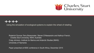 School of Management and Marketing
Using the simulation of ecological systems to explain the wheel of retailing
Roderick Duncan Terry Bossomaier, Steven D'Alessandro and Kathryn French,
Charles Sturt University, NSW, Australia
Craig Johnson, Institute for Marine and Antarctic Studies (IMAS)
University of Tasmania
Paper presented at IEEE conference in South Africa, December 2015
 