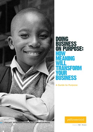 Purpose matters to your business.
Purpose-driven organisations build more
meaningful, sustainable relationships
with their customers and employees,
transform their categories and grow
their bottom line. By connecting with
the universal human need for meaning,
they breathe life into undifferentiated
brands, motivate their employees to
do better, and inspire their consumers
to care about them. Finding your
organisation’s purpose and aligning
your business behind it will transform
not only how you operate and innovate,
but the impact you make in the world.
A Guide to Purpose
By Dhatchani Christian, Nicole Velleman & Al Mackay2013 | Vol 2
 