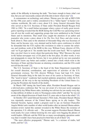 22 2  U.S. Intelligence Community
spoke of the difficulty in knowing the truth: “You know enough to know what’s not
true, but you can’t necessarily connect all of the dots to know what is true” [2].
A commentator on technology and culture, Thieme gave his talk at DEF CON
for the 19th years and is widely considered to be a “father figure” in hacker con-
ventions worldwide. He told a story about U.S. Army General Alexander Haig
who served as the U.S. Secretary of State under President Ronald Reagan from
1981 to 1982: “In a small Italian newspaper where a piece of really great investi-
gative reporting revealed that the KGB during the Cold War was sponsoring terror-
ism all over the world and supporting groups that were antithetical to the United
States and its intentions. That small story caught the attention of an author and
journalist who wrote a piece about it for The New York Times and also wrote a
book about it. That came to the attention of Alexander Haig who was Secretary of
State; and he became very, very alarmed and he held a press conference in which
he demanded that the CIA explore this revelation in order to counter the nefari-
ous and insidious work of the KGB in this way. William Casey, director of CIA,
said ‘we’ll get right on it.’ Six months later the result came back: ‘We’ve explored
that, you don’t have to worry about that particular thing.’ Why? Because the story
in the Italian newspaper was a CIA plant in the first place. In other words, it was
just propaganda to smear the Soviets, but it was picked up by our own journalist
who didn’t know any better and couldn’t, turned into a book which went to the
Secretary of State and then became an alarming consideration, and the CIA could
not tell him the truth” [2].
The U.S. Secretary of State is the head of the State Department ­responsible
for overall direction, coordination, and supervision of activities of the U.S.
­government overseas. Yet CIA director William Casey had kept U.S. Army
General Alexander Haig in the dark for most of his career as Secretary of State.
The “need to know” syndrome had reached epidemic proportions within the U.S.
government, all the way to the top including Presidents of the United States (i.e.
giving the Presidents the benefit of the doubt).
In March 1987 during the Iran-Contra affair, President Ronald Reagan said in
a televised press conference that “he was not aware of a two-year secret campaign
organized by key White House aides, including two advisers he saw nearly every day,
to ship millions of dollars in arms to Nicaraguan contra rebels” and that “he was not
aware of the alleged diversion of funds from U.S. arms sales to Iran to the rebels” [3].
In October 2013 amid Edward Snowden’s NSA leaks, President Barack Obama
was reportedly unaware of the United States spying on its ally leaders: “The
National Security Agency ended a program used to spy on German Chancellor
Angela Merkel and a number of other world leaders after an internal Obama admin-
istration review started this summer revealed to the White House the existence of
the operation, U.S. officials said … The account suggests President Barack Obama
went nearly five years without knowing his own spies were bugging the phones of
world leaders. Officials said the NSA has so many eavesdropping operations under
way that it wouldn’t have been practical to brief him on all of them” [4].
“The most effective propaganda,” Thieme said, “is a mixture of truths, half
truths, and lies” [2].
 
