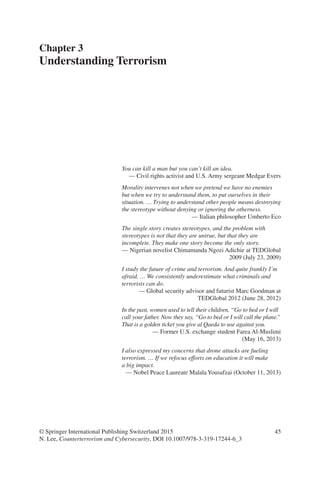 45
You can kill a man but you can’t kill an idea.
— Civil rights activist and U.S. Army sergeant Medgar Evers
Morality intervenes not when we pretend we have no enemies
but when we try to understand them, to put ourselves in their
situation. … Trying to understand other people means destroying
the stereotype without denying or ignoring the otherness.
— Italian philosopher Umberto Eco
The single story creates stereotypes, and the problem with
stereotypes is not that they are untrue, but that they are
incomplete. They make one story become the only story.
— Nigerian novelist Chimamanda Ngozi Adichie at TEDGlobal
2009 (July 23, 2009)
I study the future of crime and terrorism. And quite frankly I’m
afraid. … We consistently underestimate what criminals and
terrorists can do.
— Global security advisor and futurist Marc Goodman at
TEDGlobal 2012 (June 28, 2012)
In the past, women used to tell their children, “Go to bed or I will
call your father. Now they say, “Go to bed or I will call the plane.”
That is a golden ticket you give al Qaeda to use against you.
— Former U.S. exchange student Farea Al-Muslimi
(May 16, 2013)
I also expressed my concerns that drone attacks are fueling
terrorism. … If we refocus efforts on education it will make
a big impact.
— Nobel Peace Laureate Malala Yousafzai (October 11, 2013)
Chapter 3
Understanding Terrorism
© Springer International Publishing Switzerland 2015
N. Lee, Counterterrorism and Cybersecurity, DOI 10.1007/978-3-319-17244-6_3
 