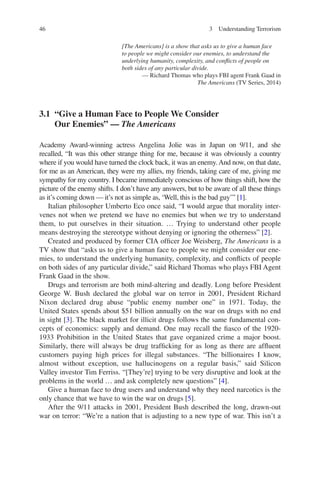 46 3  Understanding Terrorism
[The Americans] is a show that asks us to give a human face
to people we might consider our enemies, to understand the
underlying humanity, complexity, and conflicts of people on
both sides of any particular divide.
— Richard Thomas who plays FBI agent Frank Gaad in
The Americans (TV Series, 2014)
3.1 “Give a Human Face to People We Consider
Our Enemies” — The Americans
Academy Award-winning actress Angelina Jolie was in Japan on 9/11, and she
recalled, “It was this other strange thing for me, because it was obviously a country
where if you would have turned the clock back, it was an enemy. And now, on that date,
for me as an American, they were my allies, my friends, taking care of me, giving me
sympathy for my country. I became immediately conscious of how things shift, how the
picture of the enemy shifts. I don’t have any answers, but to be aware of all these things
as it’s coming down — it’s not as simple as, ‘Well, this is the bad guy’” [1].
Italian philosopher Umberto Eco once said, “I would argue that morality inter-
venes not when we pretend we have no enemies but when we try to understand
them, to put ourselves in their situation. … Trying to understand other people
means destroying the stereotype without denying or ignoring the otherness” [2].
Created and produced by former CIA officer Joe Weisberg, The Americans is a
TV show that “asks us to give a human face to people we might consider our ene-
mies, to understand the underlying humanity, complexity, and conflicts of people
on both sides of any particular divide,” said Richard Thomas who plays FBI Agent
Frank Gaad in the show.
Drugs and terrorism are both mind-altering and deadly. Long before President
George W. Bush declared the global war on terror in 2001, President Richard
Nixon declared drug abuse “public enemy number one” in 1971. Today, the
United States spends about $51 billion annually on the war on drugs with no end
in sight [3]. The black market for illicit drugs follows the same fundamental con-
cepts of economics: supply and demand. One may recall the fiasco of the 1920-
1933 Prohibition in the United States that gave organized crime a major boost.
Similarly, there will always be drug trafficking for as long as there are affluent
customers paying high prices for illegal substances. “The billionaires I know,
almost without exception, use hallucinogens on a regular basis,” said Silicon
Valley investor Tim Ferriss. “[They’re] trying to be very disruptive and look at the
problems in the world … and ask completely new questions” [4].
Give a human face to drug users and understand why they need narcotics is the
only chance that we have to win the war on drugs [5].
After the 9/11 attacks in 2001, President Bush described the long, drawn-out
war on terror: “We’re a nation that is adjusting to a new type of war. This isn’t a
 