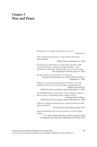 107
World peace is as simple and elegant as E = mc2.
—Newton Lee
Peace cannot be kept by force. It can only be achieved by
understanding.
—Albert Einstein (December 14, 1930)
Too many of us think [peace] is impossible. Too many think
it unreal. But that is a dangerous, defeatist belief. … Our
problems are manmade—therefore they can be solved by man.
—President John F. Kennedy (June 10, 1963)
We must either love each other, or we must die.
—President Lyndon Johnson in “Peace Little Girl (Daisy)”
(September 7, 1964)
Violence never brings permanent peace. It solves no social
problem: it merely creates new and more complicated ones.
—Martin Luther King Jr.
Nobel Peace Prize acceptance speech (December 11, 1964)
The belief that peace is desirable is rarely enough to achieve it.
Peace requires responsibility. Peace entails sacrifice.
—President Barack Obama,
Nobel Peace Prize acceptance speech (December 10, 2009)
If there is an Internet connection, my camera is more powerful
[than my AK-47].
—Syrian dissident Abu Ghassan (June 2012)
Instead of building walls to create security, we need to build
bridges.
—U.S. Navy Admiral and former NATO’s Supreme Allied
Commander James Stavridis, TEDGlobal 2012 (June 2012)
Chapter 5
War and Peace
© Springer International Publishing Switzerland 2015
N. Lee, Counterterrorism and Cybersecurity, DOI 10.1007/978-3-319-17244-6_5
 