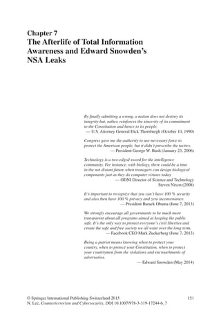 151
By finally admitting a wrong, a nation does not destroy its
integrity but, rather, reinforces the sincerity of its commitment
to the Constitution and hence to its people.
— U.S. Attorney General Dick Thornburgh (October 10, 1990)
Congress gave me the authority to use necessary force to
protect the American people, but it didn’t prescribe the tactics.
— President George W. Bush (January 23, 2006)
Technology is a two-edged sword for the intelligence
community. For instance, with biology, there could be a time
in the not distant future when teenagers can design biological
components just as they do computer viruses today.
— ODNI Director of Science and Technology
Steven Nixon (2008)
It’s important to recognize that you can’t have 100 % security
and also then have 100 % privacy and zero inconvenience.
— President Barack Obama (June 7, 2013)
We strongly encourage all governments to be much more
transparent about all programs aimed at keeping the public
safe. It’s the only way to protect everyone’s civil liberties and
create the safe and free society we all want over the long term.
— Facebook CEO Mark Zuckerberg (June 7, 2013)
Being a patriot means knowing when to protect your
country, when to protect your Constitution, when to protect
your countrymen from the violations and encroachments of
adversaries.
— Edward Snowden (May 2014)
Chapter 7
The Afterlife of Total Information
Awareness and Edward Snowden’s
NSA Leaks
© Springer International Publishing Switzerland 2015
N. Lee, Counterterrorism and Cybersecurity, DOI 10.1007/978-3-319-17244-6_7
 