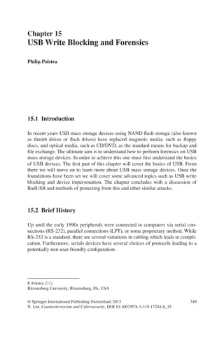 349
15.1 Introduction
In recent years USB mass storage devices using NAND flash storage (also known
as thumb drives or flash drives) have replaced magnetic media, such as floppy
discs, and optical media, such as CD/DVD, as the standard means for backup and
file exchange. The ultimate aim is to understand how to perform forensics on USB
mass storage devices. In order to achieve this one must first understand the basics
of USB devices. The first part of this chapter will cover the basics of USB. From
there we will move on to learn more about USB mass storage devices. Once the
foundations have been set we will cover some advanced topics such as USB write
blocking and device impersonation. The chapter concludes with a discussion of
BadUSB and methods of protecting from this and other similar attacks.
15.2 Brief History
Up until the early 1990s peripherals were connected to computers via serial con-
nections (RS-232), parallel connections (LPT), or some proprietary method. While
RS-232 is a standard, there are several variations in cabling which leads to compli-
cation. Furthermore, serials devices have several choices of protocols leading to a
potentially non-user-friendly configuration.
Chapter 15
USB Write Blocking and Forensics
© Springer International Publishing Switzerland 2015
N. Lee, Counterterrorism and Cybersecurity, DOI 10.1007/978-3-319-17244-6_15
Philip Polstra
P. Polstra (*)  
Bloomsburg University, Bloomsburg, PA, USA
 