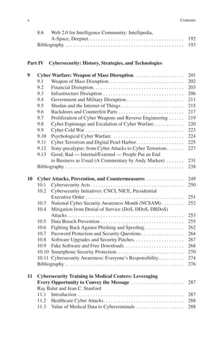 Contentsx
8.6	 Web 2.0 for Intelligence Community: Intellipedia,
A-Space, Deepnet. .  .  .  .  .  .  .  .  .  .  .  .  .  .  .  .  .  .  .  .  .  .  .  .  .  .  .  .  .  .  .  .  .  .  .  .  . 	192
Bibliography.  .  .  .  .  .  .  .  .  .  .  .  .  .  .  .  .  .  .  .  .  .  .  .  .  .  .  .  .  .  .  .  .  .  .  .  .  .  .  .  .  .  .  .  .  .  . 	193
Part IV  Cybersecurity: History, Strategies, and Technologies
9	 Cyber Warfare: Weapon of Mass Disruption. .  .  .  .  .  .  .  .  .  .  .  .  .  .  .  .  .  .  . 	201
9.1	 Weapon of Mass Disruption. .  .  .  .  .  .  .  .  .  .  .  .  .  .  .  .  .  .  .  .  .  .  .  .  .  .  .  .  . 	202
9.2	 Financial Disruption. .  .  .  .  .  .  .  .  .  .  .  .  .  .  .  .  .  .  .  .  .  .  .  .  .  .  .  .  .  .  .  .  .  .  . 	203
9.3	 Infrastructure Disruption.  .  .  .  .  .  .  .  .  .  .  .  .  .  .  .  .  .  .  .  .  .  .  .  .  .  .  .  .  .  .  . 	206
9.4	 Government and Military Disruption. .  .  .  .  .  .  .  .  .  .  .  .  .  .  .  .  .  .  .  .  .  . 	211
9.5	 Shodan and the Internet of Things.  .  .  .  .  .  .  .  .  .  .  .  .  .  .  .  .  .  .  .  .  .  .  .  . 	215
9.6	 Backdoors and Counterfeit Parts.  .  .  .  .  .  .  .  .  .  .  .  .  .  .  .  .  .  .  .  .  .  .  .  .  . 	217
9.7	 Proliferation of Cyber Weapons and Reverse Engineering.  .  .  .  .  . 	219
9.8	 Cyber Espionage and Escalation of Cyber Warfare. .  .  .  .  .  .  .  .  .  .  . 	220
9.9	 Cyber Cold War.  .  .  .  .  .  .  .  .  .  .  .  .  .  .  .  .  .  .  .  .  .  .  .  .  .  .  .  .  .  .  .  .  .  .  .  .  .  . 	223
9.10	 Psychological Cyber Warfare. .  .  .  .  .  .  .  .  .  .  .  .  .  .  .  .  .  .  .  .  .  .  .  .  .  .  .  . 	224
9.11	 Cyber Terrorism and Digital Pearl Harbor. .  .  .  .  .  .  .  .  .  .  .  .  .  .  .  .  .  . 	225
9.12	 Sony-pocalypse: from Cyber Attacks to Cyber Terrorism. .  .  .  .  .  . 	227
9.13	 Good, Bad — Internal/External — People Put an End
to Business as Usual (A Commentary by Andy Marken) .  .  .  .  .  .  . 	231
Bibliography.  .  .  .  .  .  .  .  .  .  .  .  .  .  .  .  .  .  .  .  .  .  .  .  .  .  .  .  .  .  .  .  .  .  .  .  .  .  .  .  .  .  .  .  .  .  . 	238
10	 Cyber Attacks, Prevention, and Countermeasures.  .  .  .  .  .  .  .  .  .  .  .  .  .  . 	249
10.1	 Cybersecurity Acts.  .  .  .  .  .  .  .  .  .  .  .  .  .  .  .  .  .  .  .  .  .  .  .  .  .  .  .  .  .  .  .  .  .  .  .  . 	250
10.2	 Cybersecurity Initiatives: CNCI, NICE, Presidential
Executive Order.  .  .  .  .  .  .  .  .  .  .  .  .  .  .  .  .  .  .  .  .  .  .  .  .  .  .  .  .  .  .  .  .  .  .  .  .  .  . 	251
10.3	 National Cyber Security Awareness Month (NCSAM).  .  .  .  .  .  .  .  . 	252
10.4	 Mitigation from Denial of Service (DoS, DDoS, DRDoS)
Attacks.  .  .  .  .  .  .  .  .  .  .  .  .  .  .  .  .  .  .  .  .  .  .  .  .  .  .  .  .  .  .  .  .  .  .  .  .  .  .  .  .  .  .  .  .  . 	253
10.5	 Data Breach Prevention.  .  .  .  .  .  .  .  .  .  .  .  .  .  .  .  .  .  .  .  .  .  .  .  .  .  .  .  .  .  .  .  . 	255
10.6	 Fighting Back Against Phishing and Spoofing. . . . . . . . . . . . . . . .	262
10.7	 Password Protection and Security Questions. .  .  .  .  .  .  .  .  .  .  .  .  .  .  .  . 	264
10.8	 Software Upgrades and Security Patches. .  .  .  .  .  .  .  .  .  .  .  .  .  .  .  .  .  .  . 	267
10.9	 Fake Software and Free Downloads. .  .  .  .  .  .  .  .  .  .  .  .  .  .  .  .  .  .  .  .  .  .  . 	268
10.10	 Smartphone Security Protection. .  .  .  .  .  .  .  .  .  .  .  .  .  .  .  .  .  .  .  .  .  .  .  .  .  . 	270
10.11	 Cybersecurity Awareness: Everyone’s Responsibility.  .  .  .  .  .  .  .  .  . 	274
Bibliography.  .  .  .  .  .  .  .  .  .  .  .  .  .  .  .  .  .  .  .  .  .  .  .  .  .  .  .  .  .  .  .  .  .  .  .  .  .  .  .  .  .  .  .  .  .  . 	276
11	 Cybersecurity Training in Medical Centers: Leveraging
Every Opportunity to Convey the Message .  .  .  .  .  .  .  .  .  .  .  .  .  .  .  .  .  .  .  .  . 	287
Ray Balut and Jean C. Stanford
11.1	Introduction.  .  .  .  .  .  .  .  .  .  .  .  .  .  .  .  .  .  .  .  .  .  .  .  .  .  .  .  .  .  .  .  .  .  .  .  .  .  .  .  .  . 	287
11.2	 Healthcare Cyber Attacks. .  .  .  .  .  .  .  .  .  .  .  .  .  .  .  .  .  .  .  .  .  .  .  .  .  .  .  .  .  .  . 	288
11.3	 Value of Medical Data to Cybercriminals.  .  .  .  .  .  .  .  .  .  .  .  .  .  .  .  .  .  . 	288
 
