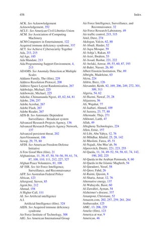 Index458458
ACK. See Acknowledgement
Acknowledgement, 352
ACLU. See American Civil Liberties Union
ACM. See Association of Computing
Machinery
ACM Computers in Entertainment, 122
Acquired immune deficiency syndrome, 337
ACT. See Achieve Cybersecurity Together
Ada, 213, 215
Ad Age, 185
Ada Mandate, 213
Ada Programming Support Environment, 4,
213
ADAMS. See Anomaly Detection at Multiple
Scales
Addams Family, The (film), 229
Address Resolution Protocol, 208
Address Space Layout Randomization, 267
Adebolajo, Michael, 225
Adebowale, Michael, 225
Adichie, Chimamanda Ngozi, 45, 62, 64, 81
Adobe, 256, 257
Adobe Acrobat, 267
Adobe Flash, 267
Adobe Reader, 267
ADS-B. See Automatic Dependent
Surveillance - Broadcast system
Advanced Research Projects Agency, 136
Advanced Research Projects Agency Network,
137
Advanced persistent threat, 202
AeroVironment, 186
Aesop, 29, 75, 80
AFDI. See American Freedom Defense
Initiative
A Few Good Men (film), 21
Afghanistan, 11, 39, 47, 50, 54–56, 59, 61, 74,
87, 108, 110, 111, 212, 227, 327
Afghan Peace Volunteers, 81, 108
AF ISR. See Air Force Intelligence,
Surveillance, and Reconnaissance
AFP. See Australian Federal Police
African, 123
Aftergood, Steven, 85
Agent.btz, 212
Ahmad, 158
A Higher Call, 111
AI. See Artificial intelligence
A.I.
Artificial Intelligence (film), 324
AIDS. See Acquired immune deficiency
syndrome
Air Force Institute of Technology, 308
AIG. See American International Group
Air Force Intelligence, Surveillance, and
Reconnaissance, 32
Air Force Research Laboratory, 49
Air traffic control, 215, 315
Aitel, Dave, 274
Akdogan, Yalcin, 62, 88
Al-Abadi, Haider, 52
Al-Aqsa Mosque, 59
Al-Ashja’i, Rakan, 83
Al-Asiri, Ibrahim, 53
Al-Assad, Bashar, 221, 222
Al-Awlaki, Anwar, 49, 53, 60, 87, 193
Al-Bahri, Nasser, 26, 80
Albert Einstein Institution, The, 89
Albright, Madeleine, 63
Alcoa, 224
Aldrin, Buzz, 126
Alexander, Keith, 82, 169, 206, 249, 272, 301,
309, 313
Algeria, 54, 62
Al-Hazmi, Nawaf, 25, 28
Alijazeera, 56
Ali, Wajahat, 77
Al-Jaabari, Ahmed, 109
Al Jazeera, 23, 77, 88
Alkemade, Thijs, 271
Alkhouri, Laith, 47
Allah, 49
Allegheny Technologies, 224
Allen, Ernie, 157
Al-Libi, Abu Yahya, 12, 76
Al-Mihdhar, Khalid, 25, 28, 142
Al-Muslimi, Farea, 45, 51
Al-Najadi, Abu Mus’ab, 56
Alperovitch, Dmitri, 221, 223, 255
Al-Qaeda, 11, 34, 49–52, 54, 58, 61, 74, 142,
190, 202, 225
Al-Qaeda in the Arabian Peninsula, 8, 60
Al-Qaeda in the Islamic Maghreb, 54
Al-Qaradawi, Yusuf, 58
Al-Quso, Fahd, 26
Al-Raimi, Qassim, 8
Al-Sharia, Ansar, 12, 76
Alternative energy, 137
Al-Wuhayshi, Basir, 60
Al-Zawahiri, Ayman, 54
Alzheimer’s disease, 337
Amanpour, Christiane, 52
Amazon.com, 202, 257, 259, 261, 264
Ambassador, 125
AMC, 13, 206, 229
Amelie (film), 123
America at war, 9
American, 46
 