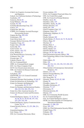 Index462462
CALO. See Cognitive Assistant that Learns
and Organizes
Caltech. See California Institute of Technology
Cambodia, 125
Cameron, David, 82
Camp Williams, 159, 326
Canada, 59, 188
Canadian Broadcasting Corp, 222
Cancer, 337
Capital One 360, 264
CAPPS. See Computer-Assisted Passenger
Prescreening System
Capture the Flag, 429, 438
Cardiologist, 290
Card, Orson Scott, 111
Carnegie Mellon University, 207, 308
Carpenter, Craig, 231
Carper, Tom, 249, 250
Carrier IQ, 187
Carter Center, 74
Carter, Jimmy, 154, 172
Casey, William, 22
Case Western Reserve University, 110
Cashmore, Pete, 189
Cassette tape, 173
Catholic Church, 124
CB. See Command block
CBW. See Command block wrapper
CCC. See Chaos Computer Club
CCTV. See Closed-circuit television
CDC. See Centers for Disease Control and
Prevention
Cell phone, 226
CENTCOM. See U.S. Central Command
Cell tower, 274
Centennial Olympic Park bombing, 55, 60, 97
Center for Democracy  Technology, 191
Center for Strategic and Budgetary
Assessments, 56, 57, 127
Center for Strategic and International Studies,
204, 223, 234, 262, 276, 314
Center for a New American Security, 52
Centers for Disease Control and Prevention,
74
Central Intelligence Agency, 13, 25, 28, 34,
36, 46, 50, 51, 59, 64, 88, 157, 192,
223, 229, 310, 326
Central Intelligence Agency Counterterrorism
Center, 26, 74
Central Security Service, 32, 153, 206, 211,
272
Centralized database, 328
Cerf, Vinton, 192
CES. See Consumer Electronics Show
Cessna airplane, 153
CFAA. See Computer Fraud and Abuse Act
CFG. See Control flow graph
CFR. See Council on Foreign Relations
Chaffetz, Jason, 86
Chambers, John, 219
Chambliss, Saxby, 36, 250
Change detection, 143
Chang, P.F., 258
Chaos Computer Club, 315
Chapman, Anna, 223
Charbonnier, Stéphane, 61, 76
Charge, 432
Charles Schwab, 202
Charlie Hebdo, 47, 58, 61, 64, 73, 76, 88, 98
Chávez, Hugo, 82
Chechen, 54
Cheney, Dick, 8
Cheng, Tiffiniy, 177
Cherry, Neneh, 123
Chertoff, Michael, 8
Chicago, 54, 55, 184, 186, 325
Chief Information Security Officer, 288
Chief Technology Officer of the United States,
313
Child soldiers, 58
Chile, 156
China, 60, 116, 121, 124, 156, 215, 220, 223,
263, 314
China Institute of Contemporary International
Relations, 314
Chinese, 123, 143
Chinese Foreign Ministry, 224
Chinese Wall, 27, 34
Cho, Seung Hui, 79
Chomsky, Noam, 62, 63, 82, 108
Chopin, 95
Choudhry, Anjem, 53
Choudhry, Roshonara, 87
Christian, 77, 117
Christianity, 55
Christian terrorists, 60
Chrome, 275
CHS. See Community Health Systems
CI. See Counterintelligence
CIA. See Central Intelligence Agency
CICIR. See China Institute of Contemporary
International Relations
Cinemark, 13, 206, 229
Cisco, 202, 219
CISO. See Chief Information Security Officer
Citadel Trojan, 274
Citibank, 205
Citigroup, 256
 