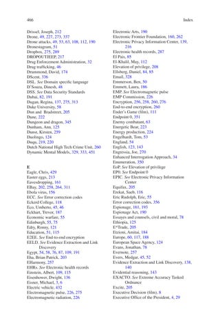 Index466466
Drissel, Joseph, 212
Drone, 49, 227, 273, 337
Drone attacks, 49, 53, 63, 108, 112, 190
Dronestagram, 51
Dropbox, 275, 289
DROPOUTJEEP, 217
Drug Enforcement Administration, 32
Drug trafficking, 46
Drummond, David, 174
DScent, 336
DSL. See Domain specific language
D’Souza, Dinesh, 48
DSS. See Data Security Standards
Dubai, 82, 191
Dugan, Regina, 137, 275, 313
Duke University, 58
Dun and Bradstreet, 205
Dune, 222
Dungeon and dragon, 345
Dunham, Ann, 125
Dunst, Kirsten, 259
Duolingo, 124
Duqu, 219, 220
Dutch National High Tech Crime Unit, 260
Dynamic Mental Models, 329, 333, 451
E
Eagle, Chris, 429
Easter eggs, 213
Eavesdropping, 161
EBay, 202, 258, 264, 311
Ebola virus, 156
ECC. See Error correction codes
Eckerd College, 118
Eco, Umberto, 45, 46
Eckhart, Trevor, 187
Economic warfare, 55
Edinburgh, 55, 75
Edry, Ronny, 121
Education, 51, 115
E2EE. See End-to-end encryption
EELD. See Evidence Extraction and Link
Discovery
Egypt, 54, 58, 76, 87, 109, 191
Eha, Brian Patrick, 203
EHarmony, 257
EHRs. See Electronic health records
Einstein, Albert, 109, 115
Eisenhower, Dwight, 136
Eisner, Michael, 3, 6
Electric vehicle, 432
Electromagnetic pulse, 226, 275
Electromagnetic radiation, 226
Electronic Arts, 190
Electronic Frontier Foundation, 160, 262
Electronic Privacy Information Center, 139,
216
Electronic health records, 287
El Pais, 85
El-Khalil, May, 112
Elevation of privilege, 208
Ellsberg, Daniel, 84, 85
Email, 328
Emmerson, Ben, 50
Emmett, Laura, 186
EMP. See Electromagnetic pulse
EMP Commission, 226
Encryption, 256, 258, 260, 276
End-to-end encryption, 260
Ender’s Game (film), 111
Endpoint 0, 351
Enemy combatant, 63
Energetic Bear, 223
Energy production, 224
Engelhardt, Tom, 53
England, 54
English, 123, 143
Engressia, Joe, 270
Enhanced Interrogation Approach, 34
Enumeration, 350
EoP. See Elevation of privilege
EP0. See Endpoint 0
EPIC. See Electronic Privacy Information
Center
Equifax, 205
Erekat, Saeb, 116
Eric Rudolph, Eric, 55
Error correction codes, 356
Espionage, 161, 193
Espionage Act, 190
Essayes and counsels, civil and moral, 78
Ethiopia, 125
E*Trade, 205
Etzioni, Amitai, 184
Europe, 60, 117, 188
European Space Agency, 124
Evans, Jonathan, 78
Evernote, 257
Evers, Medgar, 45, 52
Evidence Extraction and Link Discovery, 138,
140
Evidential reasoning, 143
EXACTO. See Extreme Accuracy Tasked
Ordnance
Excite, 205
Executive Decision (film), 8
Executive Office of the President, 4, 29
 