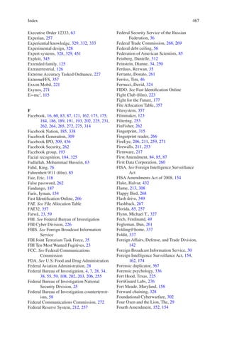 Index 467467
Executive Order 12333, 63
Experian, 257
Experiential knowledge, 329, 332, 333
Experimental design, 328
Expert systems, 328, 329, 451
Exploit, 345
Extended family, 125
Extraterrestrial, 126
Extreme Accuracy Tasked Ordnance, 227
ExtremeFFS, 357
Exxon Mobil, 221
Exynos, 271
E=mc2
, 115
F
Facebook, 16, 60, 83, 87, 121, 162, 173, 175,
184, 186, 189, 191, 193, 202, 225, 231,
262, 264, 265, 272, 275, 314
Facebook Nation, 185, 338
Facebook Generation, 309
Facebook IPO, 309, 436
Facebook Security, 262
Facebook group, 193
Facial recognition, 184, 325
Fadlallah, Mohammad Hussein, 63
Fahd, King, 76
Fahrenheit 9/11 (film), 85
Fair, Eric, 118
False password, 262
Fandango, 187
Faris, Iyman, 154
Fast Identification Online, 266
FAT. See File Allocation Table
FAT32, 357
Fatwa¯, 23, 59
FBI. See Federal Bureau of Investigation
FBI Cyber Division, 226
FBIS. See Foreign Broadcast Information
Service
FBI Joint Terrorism Task Force, 35
FBI Ten Most Wanted Fugitives, 23
FCC. See Federal Communications
Commission
FDA. See U.S. Food and Drug Administration
Federal Aviation Administration, 28
Federal Bureau of Investigation, 4, 7, 28, 34,
38, 55, 59, 108, 202, 203, 206, 255
Federal Bureau of Investigation National
Security Division, 25
Federal Bureau of Investigation counterterror-
ism, 58
Federal Communications Commission, 272
Federal Reserve System, 212, 257
Federal Security Service of the Russian
Federation, 36
Federal Trade Commission, 268, 269
Federal debt ceiling, 56
Federation of American Scientists, 85
Feinberg, Danielle, 312
Feinstein, Dianne, 34, 250
Ferdaus, Rezwan, 35
Ferrante, Donato, 261
Ferriss, Tim, 46
Ferrucci, David, 324
FIDO. See Fast Identification Online
Fight Club (film), 223
Fight for the Future, 177
File Allocation Table, 357
Filesystem, 357
Filmmaker, 123
Filtering, 253
FinFisher, 262
Fingerprint, 315
Fingerprint reader, 266
FireEye, 206, 211, 259, 271
Firewalls, 211, 253
Firmware, 217
First Amendment, 84, 85, 87
First Data Corporation, 260
FISA. See Foreign Intelligence Surveillance
Act
FISA Amendments Act of 2008, 154
Flake, Halvar, 432
Flame, 213, 308
Flappy Bird, 268
Flash drive, 349
Flashback, 267
Florida, 85, 257
Flynn, Michael T., 327
Foch, Ferdinand, 49
Fogleman, Dan, 261
Folding@home, 337
Foldit, 337
Foreign Affairs, Defense, and Trade Division,
142
Foreign Broadcast Information Service, 30
Foreign Intelligence Surveillance Act, 154,
162, 174
Forensic duplicator, 367
Forensic psychology, 336
Fort Hood, Texas, 225
FortiGuard Labs, 276
Fort Meade, Maryland, 158
Forward chaining, 328
Foundational Cyberwarfare, 302
Four Oxen and the Lion, The, 29
Fourth Amendment, 152, 154
 