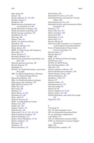 Index470470
Hate speech, 88
Hawaii, 162
Hayden, Michael, 51, 152, 209
Haysbert, Dennis, 8
Healthcare, 288
Health Insurance Portability and
Accountability Act, 292
Health information exchanges, 287
Health information technology, 287
Health insurance exchanges, 287
Heartbleed, 214, 435
Heat map, 306
Hedges, Chris, 56
Helena. See Josefsson, Helena
Help Desk, 294
Henderson, Richard, 276
Henry, Shawn, 256
HERF. See High-energy radio frequency
Hero (film), 123
Hersh, Seymour, 27
Hertzberg, Hendrik, 139
Heuristically programmed ALgorithmic com-
puter, 324
Heuristic question answering, 328
Hewlett-Packard, 155
Hezbollah, 63
HI-CFG. See Hybrid information- and control-
flow graph
HID. See Human Identification at Distance.
See Human Interface Device
Hierarchical database, 328
HIEs. See Health information exchanges
High-energy radio frequency, 226
High Orbit Ion Cannon, 255
Hiller, Ron, 220
Hill, Jonah, 228
Hinduism, 55
Hirari, Kazuo, 15, 230
Hiroshima, 63, 108
Hitler, Adolf, 97
Hofstra University, 98
HOIC. See High Orbit Ion Cannon
Holden, Alex, 258
Holder, Eric, 224
Holdren, John P., 157
Hold Security, 258
Hollywood, 9, 34, 47, 221, 315, 324
Hollywood Stock Exchange, 155
Hollywood Weekly, 123
Holmes, Oliver Wendell Jr., 75, 86
Holmes, Sherlock, 112
Holocaust, 108
Holodeck, 124
Home automation, 315
Home Depot, 259
Homeland (TV series), 8, 53, 226
Homeland Defense and Americas’ Security
Affairs, 206
Homeland Security Act, 139
Homeland Security and Governmental Affairs
Committee, 35
Homeless, 127
Honan, Mat, 261, 274
Honey encryption, 262
Honeyword, 262
Hong Kong, 11, 162
Horns (film), 111
Hosany, Nihaad, 98
House Oversight Committee. See Committee
on Oversight  Government Reform
House of Representatives House Armed
Services Committee, 141
Houston, Drew, 177
Howard, Beth, 83
HSBC, 264
HSX. See Hollywood Stock Exchange
HTTP Secure, 214
HTTPS. See HTTP Secure
Huis Ten Bosch Palace, 189
Hulu Plus, 259
Human-computer symbiosis, 329
Human Identification at Distance, 140
Human Interface Device, 350
Human intelligence, 329
Humphreys, Todd, 273
Humvee, 57
Hunicke, Robin, 312
Huntington disease, 337
Hurricane Sandy, 50
Husain, Ed, 58
Hussein, Saddam, 52, 76, 85
Huxley, Aldous, 323, 336
Hybrid information- and control-flow graph,
451
HyperCard, 220
I
I-49 squad, 25
I2C. See Inter-integrated circuit
I2O. See Information Innovation Office
IA. See Intelligence amplification
I Am Malala, 115
IAO. See Information Awareness Office
IASE. See Information Assurance Support
Environment
IBEX, 436
IBM Deep Blue computer, 324
 