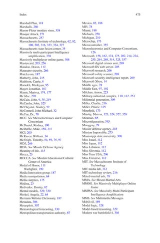 Index 475475
Marshall Plan, 118
Marshalls, 260
Mason-Pfizer monkey virus, 338
Masque Attack, 271
Massachusetts, 257
Massachusetts Institute of technology, 62, 82,
108, 202, 316, 323, 324, 327
Massachusetts state fusion center, 35
Massively multi-participant Intelligence
amplification, 338
Massively multiplayer online game, 308
Mastercard, 203, 256
Matalon, Doron, 112
Matasano security, 266
Match.com, 187
Matherly, John, 215
Mathison, Carrie, 8
Matsekh, Markiyan, 95
Mayer, Jonathan, 187
Mayer, Marissa, 174, 177
McAfee, 270
McCain, John, 9, 35, 219
McCarthy, John, 323
McChrystal, Stanley, 52
McConnell, John Michael, 32
McCoy, Dr., 78
MCC. See Microelectronics and Computer
Consortium
McDaniel, Rodney, 190
McDuffie, Mike, 158, 337
MCI, 205
McRaven, William, 34
McVeigh, Timothy, 54, 59, 75, 97
MD5, 266
MDA. See Missile Defense Agency
Meaning of life, 115
Mecca, 23
MECCA. See Muslim Educational Cultural
Center of America
Medal of Honor, 111
Warfighter, 190
Media Innovation group, 187
Media manipulation, 64
Media skeptics, 175
Medina, 23
Medvedev, Dmitry, 82
Mental models, 329, 330
Merkel, Angela, 22, 64
Merriam-Webster Dictionary, 187
Metadata, 306
Metasploit, 307
Meteorological forecasting, 330
Metropolitan transportation authority, 87
Mexico, 82, 188
MI5, 78
Miami, 188
Michaels, 258
Michigan, 210
Microchip, 173
Microcontroller, 355
Microelectronics and Computer Consortium,
126
Microsoft, 158, 162, 174, 175, 202, 214, 224,
255, 264, 268, 314, 325, 337
Microsoft digital crimes unit, 269
Microsoft IIS web server, 205
Microsoft research, 266
Microsoft safety scanner, 269
Microsoft security intelligence report, 269
Microsoft Xbox, 14
Middle ages, 78
Middle East, 97, 192
Milchan, Arnon, 223
Military-industrial complex, 110, 112, 251
Millennial generation, 309
Miller, Charlie, 216
Miller, Prairie, 125
Minefield, 173
Minsky, Marvin, 323, 324, 327, 328
Miramax, 85
Misconfiguration, 345
Misogyny, 79
Missile defense agency, 218
Mission Impossible, 273
Mississippi state university, 308
Miss Israel, 112
Miss Japan, 112
Miss Lebanon, 112
Miss Slovenia, 112
Miss Teen USA, 206
Miss Universe, 112
MIT. See Massachusetts Institute of
Technology
MIT media lab, 312
MIT technology review, 216
Mixed-martial arts, 78
MMA. See Mixed-Martial Arts
MMOG. See Massively Multiplayer Online
Game
MMPIA. See Massively Multi-Participant
Intelligence Amplification
MMS. See Multimedia Messages
Mobil oil, 189
Modal logic, 328
Model-based reasoning, 329
Modern war battlefield 4, 346
 