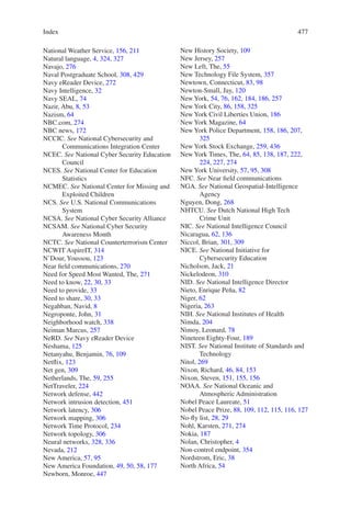 Index 477477
National Weather Service, 156, 211
Natural language, 4, 324, 327
Navajo, 276
Naval Postgraduate School, 308, 429
Navy eReader Device, 272
Navy Intelligence, 32
Navy SEAL, 74
Nazir, Abu, 8, 53
Nazism, 64
NBC.com, 274
NBC news, 172
NCCIC. See National Cybersecurity and
Communications Integration Center
NCEC. See National Cyber Security Education
Council
NCES. See National Center for Education
Statistics
NCMEC. See National Center for Missing and
Exploited Children
NCS. See U.S. National Communications
System
NCSA. See National Cyber Security Alliance
NCSAM. See National Cyber Security
Awareness Month
NCTC. See National Counterterrorism Center
NCWIT AspireIT, 314
N’Dour, Youssou, 123
Near field communications, 270
Need for Speed Most Wanted, The, 271
Need to know, 22, 30, 33
Need to provide, 33
Need to share, 30, 33
Negahban, Navid, 8
Negroponte, John, 31
Neighborhood watch, 338
Neiman Marcus, 257
NeRD. See Navy eReader Device
Neshama, 125
Netanyahu, Benjamin, 76, 109
Netflix, 123
Net gen, 309
Netherlands, The, 59, 255
NetTraveler, 224
Network defense, 442
Network intrusion detection, 451
Network latency, 306
Network mapping, 306
Network Time Protocol, 234
Network topology, 306
Neural networks, 328, 336
Nevada, 212
New America, 57, 95
New America Foundation, 49, 50, 58, 177
Newborn, Monroe, 447
New History Society, 109
New Jersey, 257
New Left, The, 55
New Technology File System, 357
Newtown, Connecticut, 83, 98
Newton-Small, Jay, 120
New York, 54, 76, 162, 184, 186, 257
New York City, 86, 158, 325
New York Civil Liberties Union, 186
New York Magazine, 64
New York Police Department, 158, 186, 207,
325
New York Stock Exchange, 259, 436
New York Times, The, 64, 85, 138, 187, 222,
224, 227, 274
New York University, 57, 95, 308
NFC. See Near field communications
NGA. See National Geospatial-Intelligence
Agency
Nguyen, Dong, 268
NHTCU. See Dutch National High Tech
Crime Unit
NIC. See National Intelligence Council
Nicaragua, 62, 136
Niccol, Brian, 301, 309
NICE. See National Initiative for
Cybersecurity Education
Nicholson, Jack, 21
Nickelodeon, 310
NID. See National Intelligence Director
Nieto, Enrique Peña, 82
Niger, 62
Nigeria, 263
NIH. See National Institutes of Health
Nimda, 204
Nimoy, Leonard, 78
Nineteen Eighty-Four, 189
NIST. See National Institute of Standards and
Technology
Nitol, 269
Nixon, Richard, 46, 84, 153
Nixon, Steven, 151, 155, 156
NOAA. See National Oceanic and
Atmospheric Administration
Nobel Peace Laureate, 51
Nobel Peace Prize, 88, 109, 112, 115, 116, 127
No-fly list, 28, 29
Nohl, Karsten, 271, 274
Nokia, 187
Nolan, Christopher, 4
Non-control endpoint, 354
Nordstrom, Eric, 38
North Africa, 54
 