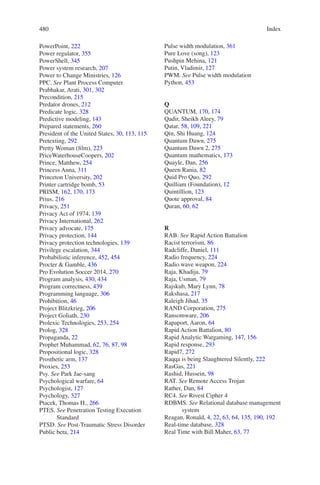 Index480480
PowerPoint, 222
Power regulator, 355
PowerShell, 345
Power system research, 207
Power to Change Ministries, 126
PPC. See Plant Process Computer
Prabhakar, Arati, 301, 302
Precondition, 215
Predator drones, 212
Predicate logic, 328
Predictive modeling, 143
Prepared statements, 260
President of the United States, 30, 113, 115
Pretexting, 292
Pretty Woman (film), 223
PriceWaterhouseCoopers, 202
Prince, Matthew, 254
Princess Anna, 311
Princeton University, 202
Printer cartridge bomb, 53
PRISM, 162, 170, 173
Prius, 216
Privacy, 251
Privacy Act of 1974, 139
Privacy International, 262
Privacy advocate, 175
Privacy protection, 144
Privacy protection technologies, 139
Privilege escalation, 344
Probabilistic inference, 452, 454
Procter  Gamble, 436
Pro Evolution Soccer 2014, 270
Program analysis, 430, 434
Program correctness, 439
Programming language, 306
Prohibition, 46
Project Blitzkrieg, 206
Project Goliath, 230
Prolexic Technologies, 253, 254
Prolog, 328
Propaganda, 22
Prophet Muhammad, 62, 76, 87, 98
Propositional logic, 328
Prosthetic arm, 137
Proxies, 253
Psy. See Park Jae-sang
Psychological warfare, 64
Psychologist, 127
Psychology, 327
Ptacek, Thomas H., 266
PTES. See Penetration Testing Execution
Standard
PTSD. See Post-Traumatic Stress Disorder
Public beta, 214
Pulse width modulation, 361
Pure Love (song), 123
Pushpin Mehina, 121
Putin, Vladimir, 127
PWM. See Pulse width modulation
Python, 453
Q
QUANTUM, 170, 174
Qadir, Sheikh Aleey, 79
Qatar, 58, 109, 221
Qin, Shi Huang, 124
Quantum Dawn, 275
Quantum Dawn 2, 275
Quantum mathematics, 173
Quayle, Dan, 256
Queen Rania, 82
Quid Pro Quo, 292
Quilliam (Foundation), 12
Quintillion, 123
Quote approval, 84
Quran, 60, 62
R
RAB. See Rapid Action Battalion
Racist terrorism, 86
Radcliffe, Daniel, 111
Radio frequency, 224
Radio wave weapon, 224
Raja, Khadija, 79
Raja, Usman, 79
Rajskub, Mary Lynn, 78
Rakshasa, 217
Raleigh Jihad, 35
RAND Corporation, 275
Ransomware, 206
Rapaport, Aaron, 64
Rapid Action Battalion, 80
Rapid Analytic Wargaming, 147, 156
Rapid response, 293
Rapid7, 272
Raqqa is being Slaughtered Silently, 222
RasGas, 221
Rashid, Hussein, 98
RAT. See Remote Access Trojan
Rather, Dan, 84
RC4. See Rivest Cipher 4
RDBMS. See Relational database management
system
Reagan, Ronald, 4, 22, 63, 64, 135, 190, 192
Real-time database, 328
Real Time with Bill Maher, 63, 77
 
