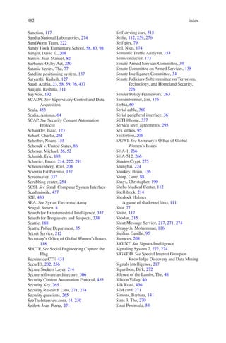 Index482482
Sanction, 117
Sandia National Laboratories, 274
SandWorm Team, 222
Sandy Hook Elementary School, 58, 83, 98
Sanger, David E., 208
Santos, Juan Manuel, 82
Sarbanes-Oxley Act, 250
Satanic Verses, The, 77
Satellite positioning system, 137
Satyarthi, Kailash, 127
Saudi Arabia, 23, 58, 59, 76, 437
Saujani, Reshma, 311
SayNow, 192
SCADA. See Supervisory Control and Data
Acquisition
Scala, 453
Scalia, Antonin, 64
SCAP. See Security Content Automation
Protocol
Schankler, Isaac, 123
Scharf, Charlie, 261
Scheiber, Noam, 155
Schenck v. United States, 86
Scheuer, Michael, 26, 52
Schmidt, Eric, 193
Schneier, Bruce, 214, 222, 291
Schouwenberg, Roel, 208
Scientia Est Potentia, 137
Screensaver, 337
Scrubbing center, 254
SCSI. See Small Computer System Interface
Scud missile, 437
S2E, 430
SEA. See Syrian Electronic Army
Seagal, Steven, 8
Search for Extraterrestrial Intelligence, 337
Search for Trespassers and Suspects, 338
Seattle, 188
Seattle Police Department, 35
Secret Service, 212
Secretary’s Office of Global Women’s Issues,
118
SECTF. See Social Engineering Capture the
Flag
Secuinside CTF, 431
SecurID, 202, 256
Secure Sockets Layer, 214
Secure software architecture, 306
Security Content Automation Protocol, 453
Security Key, 265
Security Research Labs, 271, 274
Security questions, 265
SeeTheInterview.com, 14, 230
Seifert, Jean-Pierre, 271
Self-driving cars, 315
Selfie, 112, 259, 276
Self-pity, 79
Sell, Nico, 174
Semantic Traffic Analyzer, 153
Semiconductor, 173
Senate Armed Services Committee, 34
Senate Committee on Armed Services, 138
Senate Intelligence Committee, 34
Senate Judiciary Subcommittee on Terrorism,
Technology, and Homeland Security,
226
Sender Policy Framework, 263
Sensenbrenner, Jim, 176
Serbia, 60
Serial cable, 360
Serial peripheral interface, 361
SETI@home, 337
Service level agreements, 295
Sex strikes, 95
Sextortion, 206
S/GWI. See Secretary’s Office of Global
Women’s Issues
SHA-1, 266
SHA-512, 266
ShadowCrypt, 275
Shanghai, 224
Sharkey, Brian, 136
Sharp, Gene, 88
Shays, Christopher, 190
Sheba Medical Center, 112
Shellshock, 214
Sherlock Holmes
A game of shadows (film), 111
Shia, 77
Shiite, 117
Shodan, 215
Short Message Service, 217, 271, 274
Shtayyeh, Mohammad, 116
Sicilian Gandhi, 95
Siemens, 208
SIGINT. See Signals Intelligence
Signaling System 7, 272, 274
SIGKDD. See Special Interest Group on
Knowledge Discovery and Data Mining
Signals Intelligence, 217
Sigurdson, Dirk, 272
Silence of the Lambs, The, 48
Silicon Valley, 46
Silk Road, 436
SIM card, 271
Simons, Barbara, 141
Sims 3, The, 270
Sinai Peninsula, 54
 
