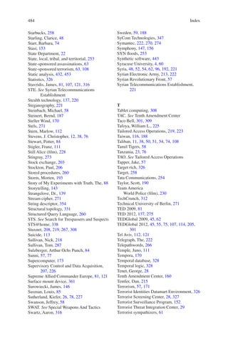 Index484484
Starbucks, 258
Starling, Clarice, 48
Starr, Barbara, 74
Stasi, 153
State Department, 22
State, local, tribal, and territorial, 253
State-sponsored assassinations, 63
State-sponsored terrorism, 63, 108
Static analysis, 432, 453
Statistics, 326
Stavridis, James, 81, 107, 121, 316
STE. See Syrian Telecommunications
Establishment
Stealth technology, 137, 220
Steganography, 221
Steinbach, Michael, 58
Steinert, Bernd, 187
Steller Wind, 170
Stels, 271
Stern, Marlow, 112
Stevens, J. Christopher, 12, 38, 76
Stewart, Potter, 84
Stigler, Franz, 111
Still Alice (film), 228
Stingray, 273
Stock exchange, 203
Stockton, Paul, 206
Stored procedures, 260
Storm, Morten, 193
Story of My Experiments with Truth, The, 88
Storytelling, 143
Strangelove, Dr., 139
Stream cipher, 271
String descriptor, 354
Structural topology, 331
Structured Query Language, 260
STS. See Search for Trespassers and Suspects
STS@home, 338
Stuxnet, 208, 219, 267, 308
Suicide, 113
Sullivan, Nick, 218
Sullivan, Tom, 287
Sulzberger, Arthur Ochs Punch, 84
Sunni, 57, 77
Supercomputer, 173
Supervisory Control and Data Acquisition,
207, 226
Supreme Allied Commander Europe, 81, 121
Surface mount device, 361
Surowiecki, James, 146
Susman, Louis, 85
Sutherland, Kiefer, 26, 78, 227
Swanson, Jeffrey, 58
SWAT. See Special Weapons And Tactics
Swartz, Aaron, 316
Sweden, 59, 188
SyCom Technologies, 347
Symantec, 222, 270, 274
Symphony, 147, 156
SYN floods, 253
Synthetic software, 443
Syracuse University, 4, 60
Syria, 48, 52, 54, 62, 96, 192, 221
Syrian Electronic Army, 213, 222
Syrian Revolutionary Front, 57
Syrian Telecommunications Establishment,
221
T
Tablet computing, 308
TAC. See Tenth Amendment Center
Taco Bell, 301, 309
Tafoya, William L., 225
Tailored Access Operations, 219, 223
Taiwan, 116, 188
Taliban, 11, 38, 50, 51, 54, 74, 108
Tamil Tigers, 58
Tanzania, 23, 76
TAO. See Tailored Access Operations
Tapper, Jake, 57
Target rich, 326
Target, 258
Tata Communications, 254
Taylor, Scott, 190
Team America
World Police (film), 230
TechCrunch, 312
Technical University of Berlin, 271
TED 2009, 81
TED 2012, 137, 275
TEDGlobal 2009, 45, 62
TEDGlobal 2012, 45, 55, 75, 107, 114, 205,
301
Tel Aviv, 112, 121
Telegraph, The, 222
Telepathwords, 266
Temple, Juno, 111
Tempora, 170
Temporal database, 328
Temporal logic, 328
Tenet, George, 28
Tenth Amendment Center, 160
Tentler, Dan, 215
Terrorism, 57, 171
Terrorist Identities Datamart Environment, 326
Terrorist Screening Center, 28, 327
Terrorist Surveillance Program, 152
Terrorist Threat Integration Center, 29
Terrorist sympathizers, 61
 