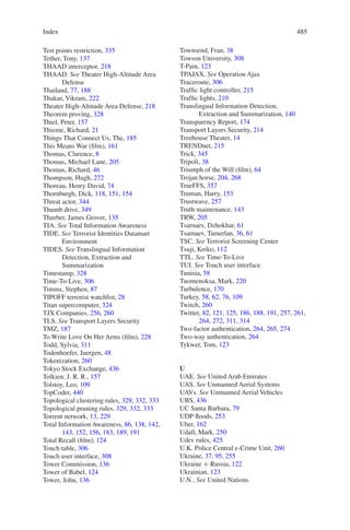 Index 485485
Test points restriction, 335
Tether, Tony, 137
THAAD interceptor, 218
THAAD. See Theater High-Altitude Area
Defense
Thailand, 77, 188
Thakur, Vikram, 222
Theater High-Altitude Area Defense, 218
Theorem proving, 328
Thiel, Peter, 157
Thieme, Richard, 21
Things That Connect Us, The, 185
This Means War (film), 161
Thomas, Clarence, 8
Thomas, Michael Lane, 205
Thomas, Richard, 46
Thompson, Hugh, 272
Thoreau, Henry David, 74
Thornburgh, Dick, 118, 151, 154
Threat actor, 344
Thumb drive, 349
Thurber, James Grover, 135
TIA. See Total Information Awareness
TIDE. See Terrorist Identities Datamart
Environment
TIDES. See Translingual Information
Detection, Extraction and
Summarization
Timestamp, 328
Time-To-Live, 306
Timms, Stephen, 87
TIPOFF terrorist watchlist, 28
Titan supercomputer, 324
TJX Companies, 256, 260
TLS. See Transport Layers Security
TMZ, 187
To Write Love On Her Arms (film), 228
Todd, Sylvia, 311
Todenhoefer, Juergen, 48
Tokenization, 260
Tokyo Stock Exchange, 436
Tolkien, J. R. R., 157
Tolstoy, Leo, 109
TopCoder, 440
Topological clustering rules, 329, 332, 333
Topological pruning rules, 329, 332, 333
Torrent network, 13, 229
Total Information Awareness, 86, 138, 142,
143, 152, 156, 183, 189, 191
Total Recall (film), 124
Touch table, 306
Touch user interface, 308
Tower Commission, 136
Tower of Babel, 124
Tower, John, 136
Townsend, Fran, 38
Towson University, 308
T-Pain, 123
TPAJAX. See Operation Ajax
Traceroute, 306
Traffic light controller, 215
Traffic lights, 210
Translingual Information Detection,
Extraction and Summarization, 140
Transparency Report, 174
Transport Layers Security, 214
Treehouse Theater, 14
TRENDnet, 215
Trick, 345
Tripoli, 38
Triumph of the Will (film), 64
Trojan horse, 204, 268
TrueFFS, 357
Truman, Harry, 153
Trustwave, 257
Truth maintenance, 143
TRW, 205
Tsarnaev, Dzhokhar, 61
Tsarnaev, Tamerlan, 36, 61
TSC. See Terrorist Screening Center
Tsuji, Keiko, 112
TTL. See Time-To-Live
TUI. See Touch user interface
Tunisia, 58
Tuomenoksa, Mark, 220
Turbulence, 170
Turkey, 58, 62, 76, 109
Twitch, 260
Twitter, 82, 121, 125, 186, 188, 191, 257, 261,
264, 272, 311, 314
Two-factor authentication, 264, 265, 274
Two-way authentication, 264
Tykwer, Tom, 123
U
UAE. See United Arab Emirates
UAS. See Unmanned Aerial Systems
UAVs. See Unmanned Aerial Vehicles
UBS, 436
UC Santa Barbara, 79
UDP floods, 253
Uber, 162
Udall, Mark, 250
Udev rules, 425
U.K. Police Central e-Crime Unit, 260
Ukraine, 37, 95, 255
Ukraine + Russia, 122
Ukrainian, 123
U.N.. See United Nations
 